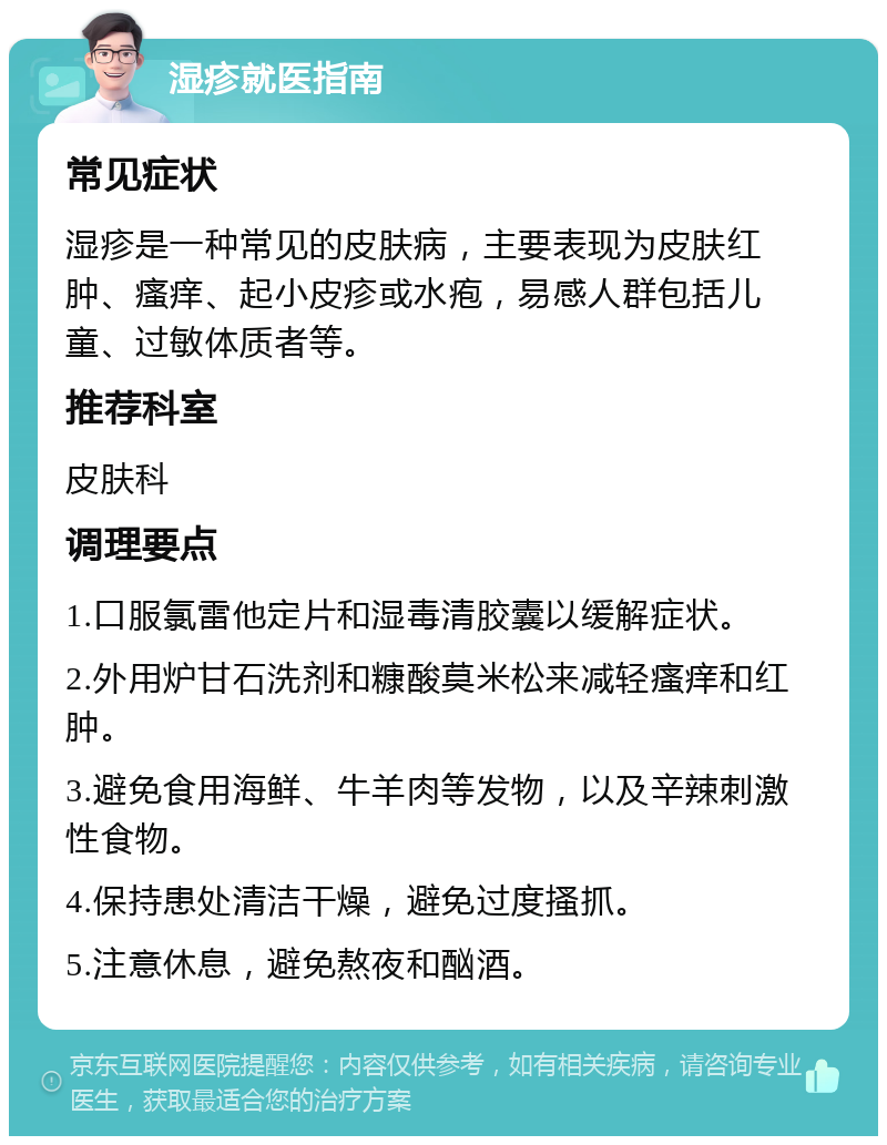 湿疹就医指南 常见症状 湿疹是一种常见的皮肤病，主要表现为皮肤红肿、瘙痒、起小皮疹或水疱，易感人群包括儿童、过敏体质者等。 推荐科室 皮肤科 调理要点 1.口服氯雷他定片和湿毒清胶囊以缓解症状。 2.外用炉甘石洗剂和糠酸莫米松来减轻瘙痒和红肿。 3.避免食用海鲜、牛羊肉等发物，以及辛辣刺激性食物。 4.保持患处清洁干燥，避免过度搔抓。 5.注意休息，避免熬夜和酗酒。