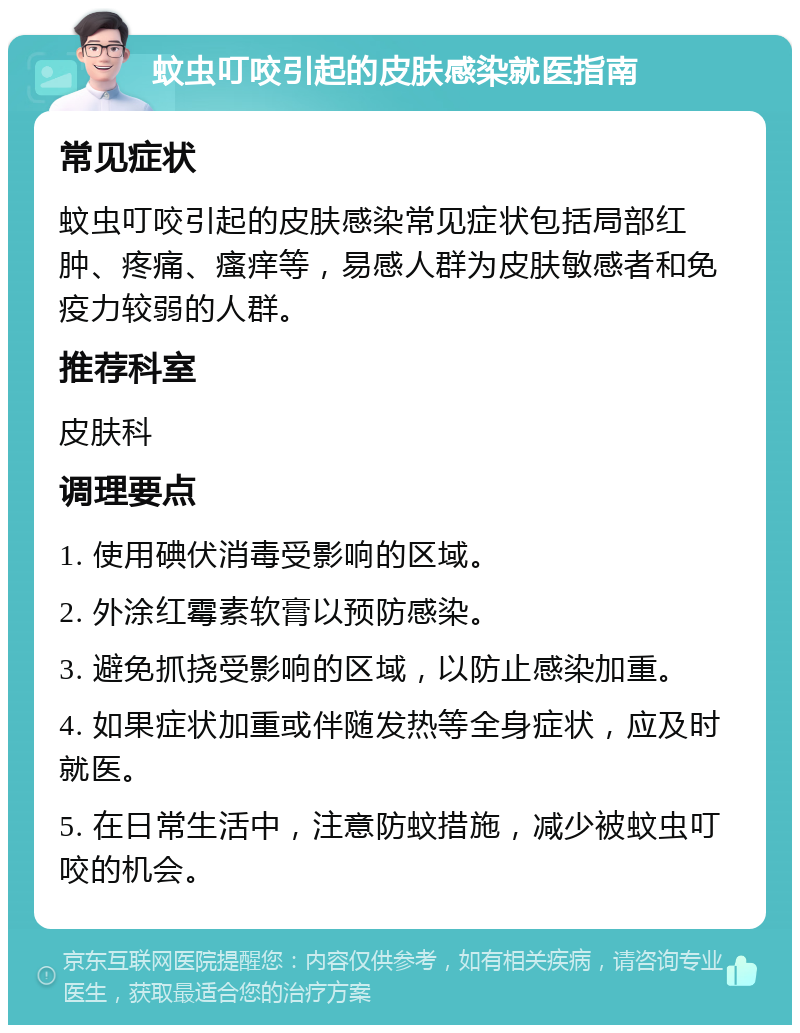 蚊虫叮咬引起的皮肤感染就医指南 常见症状 蚊虫叮咬引起的皮肤感染常见症状包括局部红肿、疼痛、瘙痒等，易感人群为皮肤敏感者和免疫力较弱的人群。 推荐科室 皮肤科 调理要点 1. 使用碘伏消毒受影响的区域。 2. 外涂红霉素软膏以预防感染。 3. 避免抓挠受影响的区域，以防止感染加重。 4. 如果症状加重或伴随发热等全身症状，应及时就医。 5. 在日常生活中，注意防蚊措施，减少被蚊虫叮咬的机会。