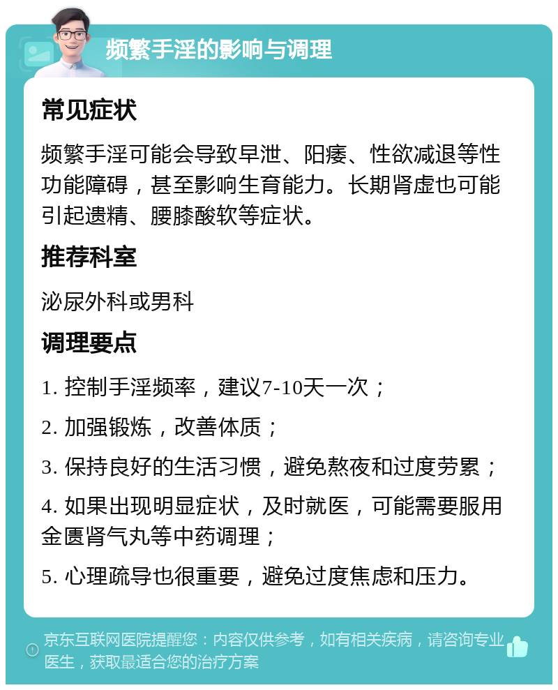 频繁手淫的影响与调理 常见症状 频繁手淫可能会导致早泄、阳痿、性欲减退等性功能障碍，甚至影响生育能力。长期肾虚也可能引起遗精、腰膝酸软等症状。 推荐科室 泌尿外科或男科 调理要点 1. 控制手淫频率，建议7-10天一次； 2. 加强锻炼，改善体质； 3. 保持良好的生活习惯，避免熬夜和过度劳累； 4. 如果出现明显症状，及时就医，可能需要服用金匮肾气丸等中药调理； 5. 心理疏导也很重要，避免过度焦虑和压力。