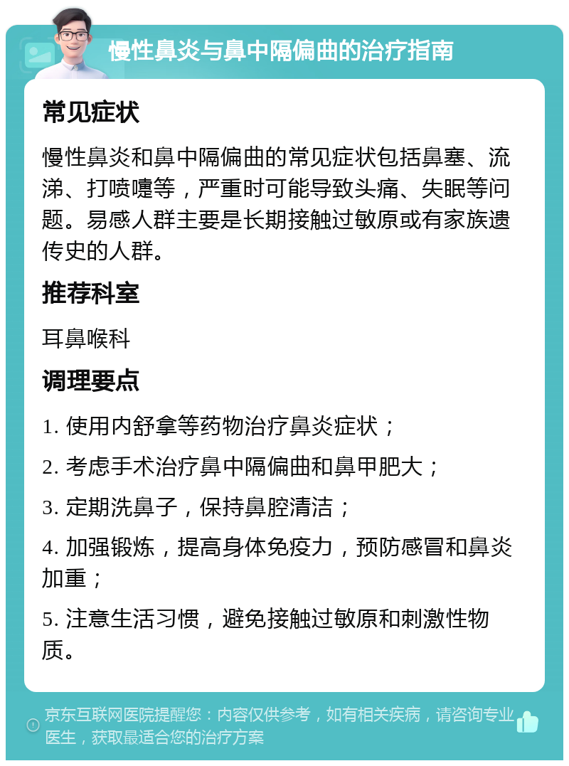 慢性鼻炎与鼻中隔偏曲的治疗指南 常见症状 慢性鼻炎和鼻中隔偏曲的常见症状包括鼻塞、流涕、打喷嚏等，严重时可能导致头痛、失眠等问题。易感人群主要是长期接触过敏原或有家族遗传史的人群。 推荐科室 耳鼻喉科 调理要点 1. 使用内舒拿等药物治疗鼻炎症状； 2. 考虑手术治疗鼻中隔偏曲和鼻甲肥大； 3. 定期洗鼻子，保持鼻腔清洁； 4. 加强锻炼，提高身体免疫力，预防感冒和鼻炎加重； 5. 注意生活习惯，避免接触过敏原和刺激性物质。