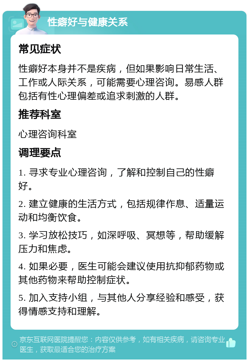 性癖好与健康关系 常见症状 性癖好本身并不是疾病，但如果影响日常生活、工作或人际关系，可能需要心理咨询。易感人群包括有性心理偏差或追求刺激的人群。 推荐科室 心理咨询科室 调理要点 1. 寻求专业心理咨询，了解和控制自己的性癖好。 2. 建立健康的生活方式，包括规律作息、适量运动和均衡饮食。 3. 学习放松技巧，如深呼吸、冥想等，帮助缓解压力和焦虑。 4. 如果必要，医生可能会建议使用抗抑郁药物或其他药物来帮助控制症状。 5. 加入支持小组，与其他人分享经验和感受，获得情感支持和理解。