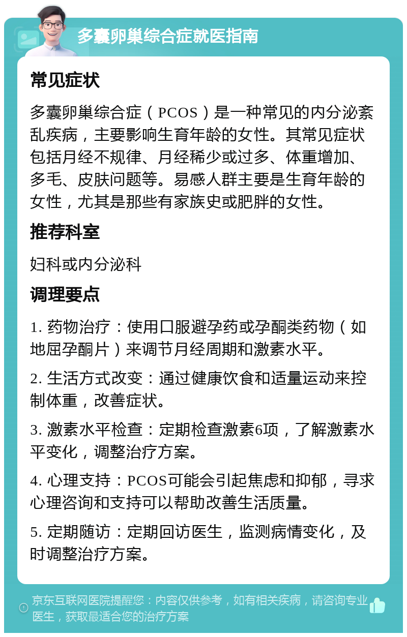 多囊卵巢综合症就医指南 常见症状 多囊卵巢综合症（PCOS）是一种常见的内分泌紊乱疾病，主要影响生育年龄的女性。其常见症状包括月经不规律、月经稀少或过多、体重增加、多毛、皮肤问题等。易感人群主要是生育年龄的女性，尤其是那些有家族史或肥胖的女性。 推荐科室 妇科或内分泌科 调理要点 1. 药物治疗：使用口服避孕药或孕酮类药物（如地屈孕酮片）来调节月经周期和激素水平。 2. 生活方式改变：通过健康饮食和适量运动来控制体重，改善症状。 3. 激素水平检查：定期检查激素6项，了解激素水平变化，调整治疗方案。 4. 心理支持：PCOS可能会引起焦虑和抑郁，寻求心理咨询和支持可以帮助改善生活质量。 5. 定期随访：定期回访医生，监测病情变化，及时调整治疗方案。