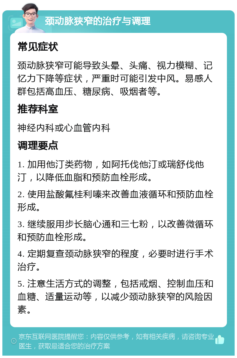 颈动脉狭窄的治疗与调理 常见症状 颈动脉狭窄可能导致头晕、头痛、视力模糊、记忆力下降等症状，严重时可能引发中风。易感人群包括高血压、糖尿病、吸烟者等。 推荐科室 神经内科或心血管内科 调理要点 1. 加用他汀类药物，如阿托伐他汀或瑞舒伐他汀，以降低血脂和预防血栓形成。 2. 使用盐酸氟桂利嗪来改善血液循环和预防血栓形成。 3. 继续服用步长脑心通和三七粉，以改善微循环和预防血栓形成。 4. 定期复查颈动脉狭窄的程度，必要时进行手术治疗。 5. 注意生活方式的调整，包括戒烟、控制血压和血糖、适量运动等，以减少颈动脉狭窄的风险因素。