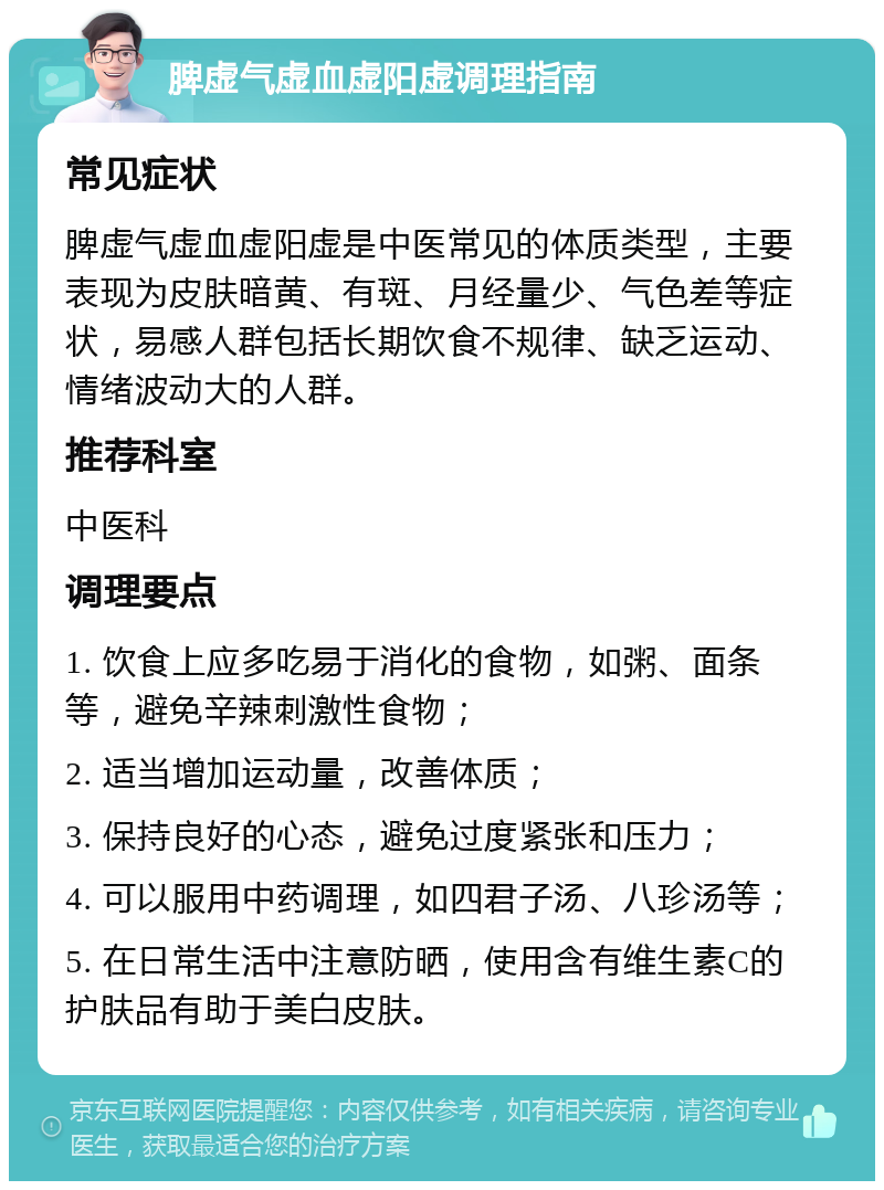 脾虚气虚血虚阳虚调理指南 常见症状 脾虚气虚血虚阳虚是中医常见的体质类型，主要表现为皮肤暗黄、有斑、月经量少、气色差等症状，易感人群包括长期饮食不规律、缺乏运动、情绪波动大的人群。 推荐科室 中医科 调理要点 1. 饮食上应多吃易于消化的食物，如粥、面条等，避免辛辣刺激性食物； 2. 适当增加运动量，改善体质； 3. 保持良好的心态，避免过度紧张和压力； 4. 可以服用中药调理，如四君子汤、八珍汤等； 5. 在日常生活中注意防晒，使用含有维生素C的护肤品有助于美白皮肤。