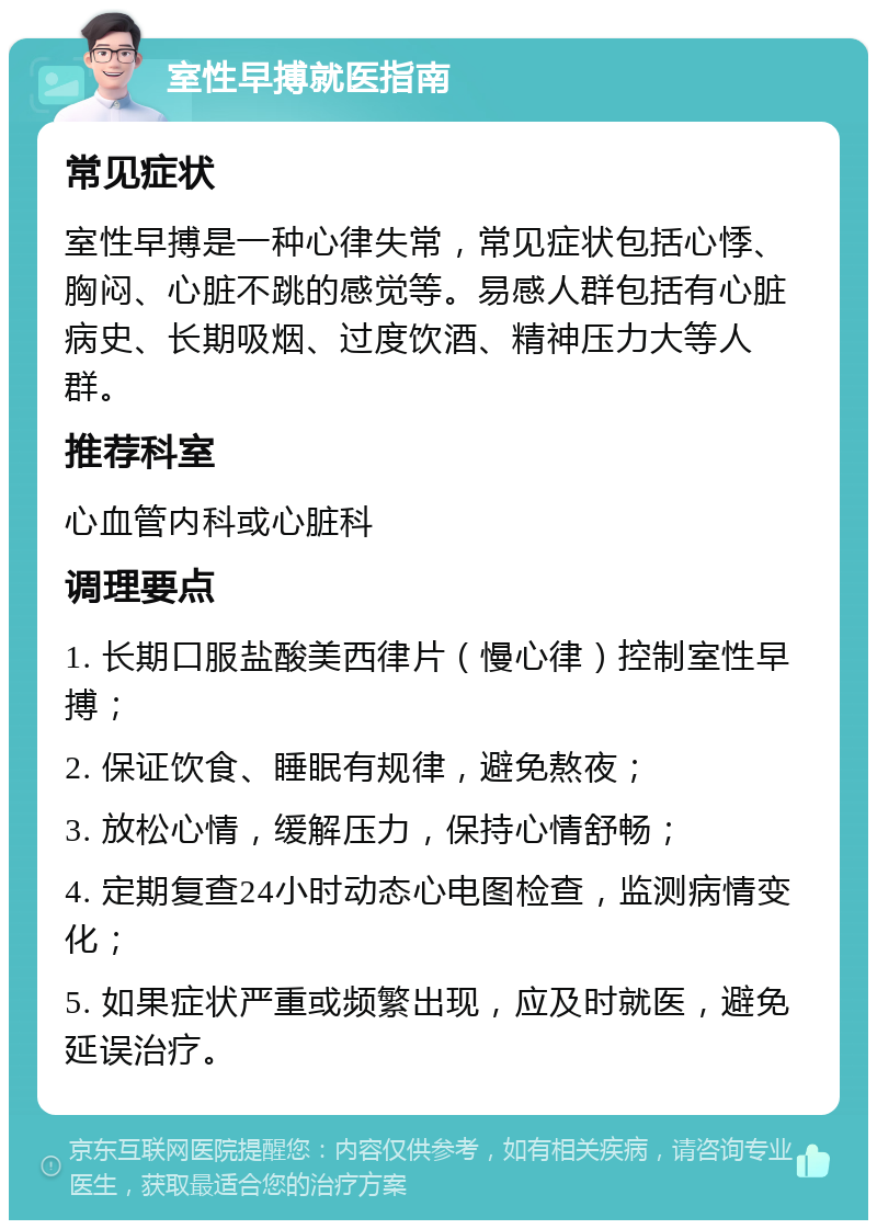 室性早搏就医指南 常见症状 室性早搏是一种心律失常，常见症状包括心悸、胸闷、心脏不跳的感觉等。易感人群包括有心脏病史、长期吸烟、过度饮酒、精神压力大等人群。 推荐科室 心血管内科或心脏科 调理要点 1. 长期口服盐酸美西律片（慢心律）控制室性早搏； 2. 保证饮食、睡眠有规律，避免熬夜； 3. 放松心情，缓解压力，保持心情舒畅； 4. 定期复查24小时动态心电图检查，监测病情变化； 5. 如果症状严重或频繁出现，应及时就医，避免延误治疗。