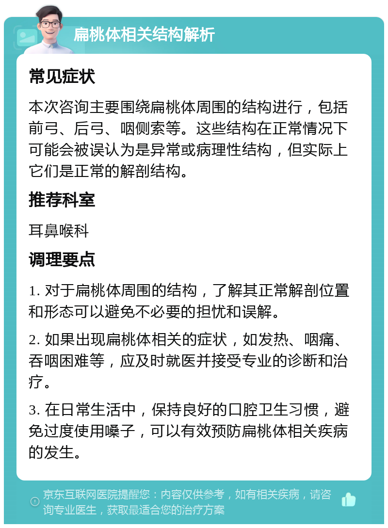 扁桃体相关结构解析 常见症状 本次咨询主要围绕扁桃体周围的结构进行，包括前弓、后弓、咽侧索等。这些结构在正常情况下可能会被误认为是异常或病理性结构，但实际上它们是正常的解剖结构。 推荐科室 耳鼻喉科 调理要点 1. 对于扁桃体周围的结构，了解其正常解剖位置和形态可以避免不必要的担忧和误解。 2. 如果出现扁桃体相关的症状，如发热、咽痛、吞咽困难等，应及时就医并接受专业的诊断和治疗。 3. 在日常生活中，保持良好的口腔卫生习惯，避免过度使用嗓子，可以有效预防扁桃体相关疾病的发生。