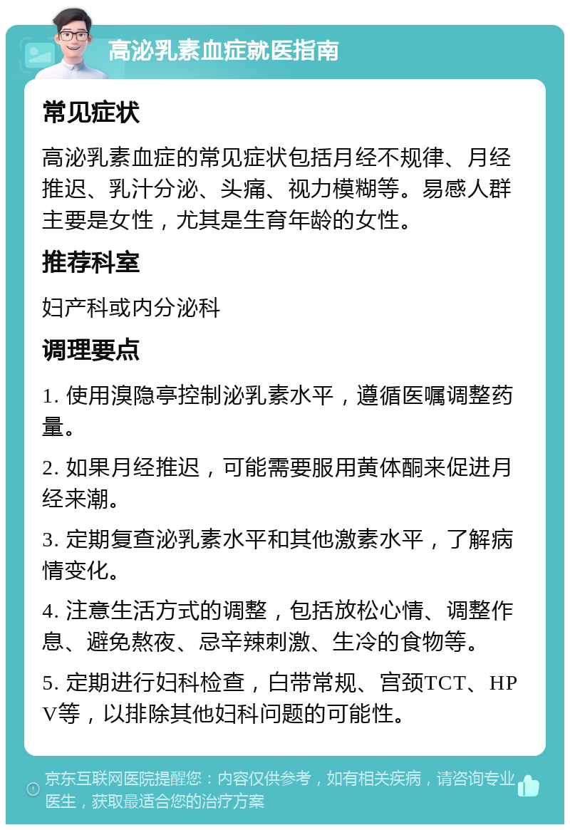 高泌乳素血症就医指南 常见症状 高泌乳素血症的常见症状包括月经不规律、月经推迟、乳汁分泌、头痛、视力模糊等。易感人群主要是女性，尤其是生育年龄的女性。 推荐科室 妇产科或内分泌科 调理要点 1. 使用溴隐亭控制泌乳素水平，遵循医嘱调整药量。 2. 如果月经推迟，可能需要服用黄体酮来促进月经来潮。 3. 定期复查泌乳素水平和其他激素水平，了解病情变化。 4. 注意生活方式的调整，包括放松心情、调整作息、避免熬夜、忌辛辣刺激、生冷的食物等。 5. 定期进行妇科检查，白带常规、宫颈TCT、HPV等，以排除其他妇科问题的可能性。