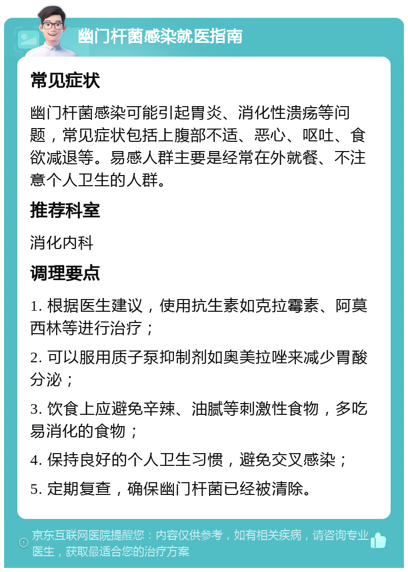 幽门杆菌感染就医指南 常见症状 幽门杆菌感染可能引起胃炎、消化性溃疡等问题，常见症状包括上腹部不适、恶心、呕吐、食欲减退等。易感人群主要是经常在外就餐、不注意个人卫生的人群。 推荐科室 消化内科 调理要点 1. 根据医生建议，使用抗生素如克拉霉素、阿莫西林等进行治疗； 2. 可以服用质子泵抑制剂如奥美拉唑来减少胃酸分泌； 3. 饮食上应避免辛辣、油腻等刺激性食物，多吃易消化的食物； 4. 保持良好的个人卫生习惯，避免交叉感染； 5. 定期复查，确保幽门杆菌已经被清除。