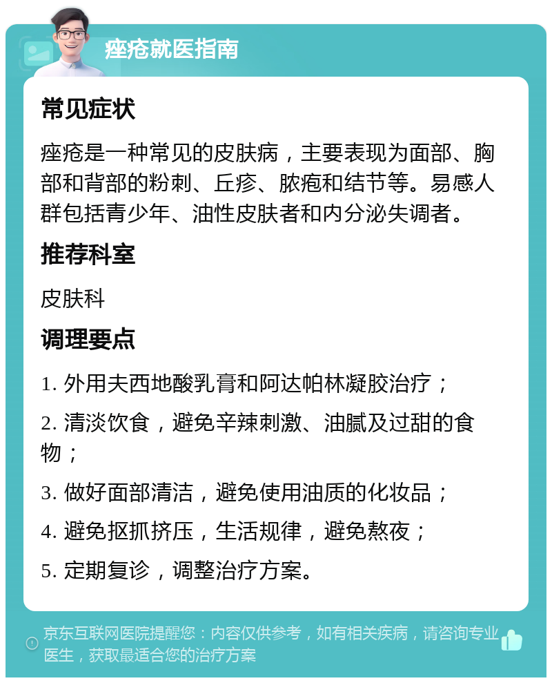 痤疮就医指南 常见症状 痤疮是一种常见的皮肤病，主要表现为面部、胸部和背部的粉刺、丘疹、脓疱和结节等。易感人群包括青少年、油性皮肤者和内分泌失调者。 推荐科室 皮肤科 调理要点 1. 外用夫西地酸乳膏和阿达帕林凝胶治疗； 2. 清淡饮食，避免辛辣刺激、油腻及过甜的食物； 3. 做好面部清洁，避免使用油质的化妆品； 4. 避免抠抓挤压，生活规律，避免熬夜； 5. 定期复诊，调整治疗方案。