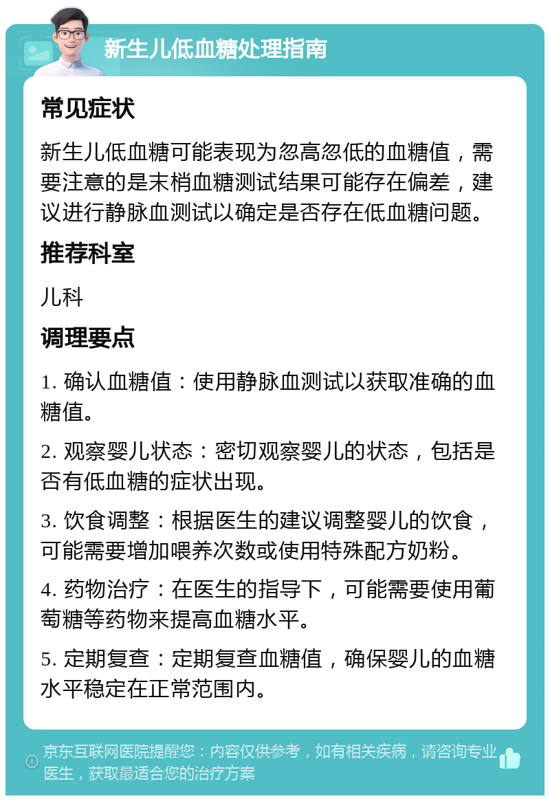 新生儿低血糖处理指南 常见症状 新生儿低血糖可能表现为忽高忽低的血糖值，需要注意的是末梢血糖测试结果可能存在偏差，建议进行静脉血测试以确定是否存在低血糖问题。 推荐科室 儿科 调理要点 1. 确认血糖值：使用静脉血测试以获取准确的血糖值。 2. 观察婴儿状态：密切观察婴儿的状态，包括是否有低血糖的症状出现。 3. 饮食调整：根据医生的建议调整婴儿的饮食，可能需要增加喂养次数或使用特殊配方奶粉。 4. 药物治疗：在医生的指导下，可能需要使用葡萄糖等药物来提高血糖水平。 5. 定期复查：定期复查血糖值，确保婴儿的血糖水平稳定在正常范围内。