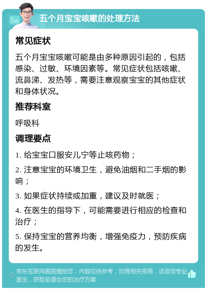 五个月宝宝咳嗽的处理方法 常见症状 五个月宝宝咳嗽可能是由多种原因引起的，包括感染、过敏、环境因素等。常见症状包括咳嗽、流鼻涕、发热等，需要注意观察宝宝的其他症状和身体状况。 推荐科室 呼吸科 调理要点 1. 给宝宝口服安儿宁等止咳药物； 2. 注意宝宝的环境卫生，避免油烟和二手烟的影响； 3. 如果症状持续或加重，建议及时就医； 4. 在医生的指导下，可能需要进行相应的检查和治疗； 5. 保持宝宝的营养均衡，增强免疫力，预防疾病的发生。