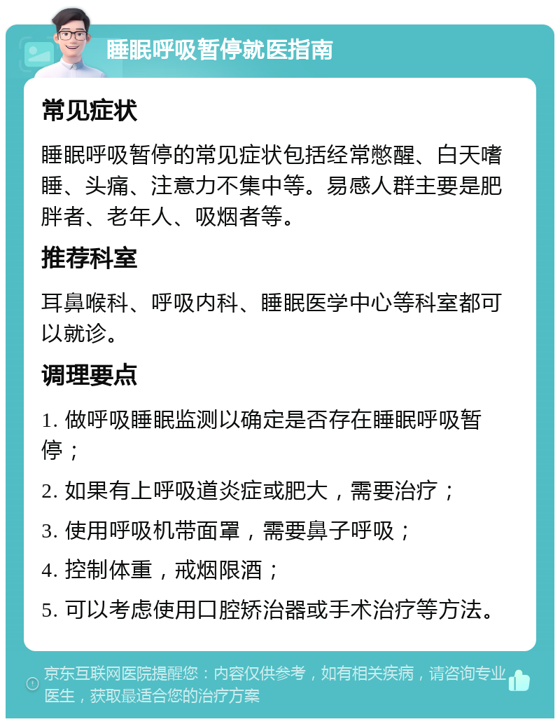 睡眠呼吸暂停就医指南 常见症状 睡眠呼吸暂停的常见症状包括经常憋醒、白天嗜睡、头痛、注意力不集中等。易感人群主要是肥胖者、老年人、吸烟者等。 推荐科室 耳鼻喉科、呼吸内科、睡眠医学中心等科室都可以就诊。 调理要点 1. 做呼吸睡眠监测以确定是否存在睡眠呼吸暂停； 2. 如果有上呼吸道炎症或肥大，需要治疗； 3. 使用呼吸机带面罩，需要鼻子呼吸； 4. 控制体重，戒烟限酒； 5. 可以考虑使用口腔矫治器或手术治疗等方法。