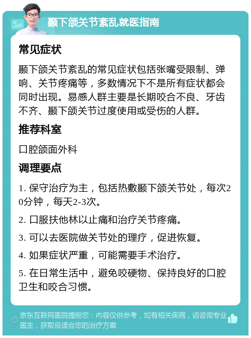 颞下颌关节紊乱就医指南 常见症状 颞下颌关节紊乱的常见症状包括张嘴受限制、弹响、关节疼痛等，多数情况下不是所有症状都会同时出现。易感人群主要是长期咬合不良、牙齿不齐、颞下颌关节过度使用或受伤的人群。 推荐科室 口腔颌面外科 调理要点 1. 保守治疗为主，包括热敷颞下颌关节处，每次20分钟，每天2-3次。 2. 口服扶他林以止痛和治疗关节疼痛。 3. 可以去医院做关节处的理疗，促进恢复。 4. 如果症状严重，可能需要手术治疗。 5. 在日常生活中，避免咬硬物、保持良好的口腔卫生和咬合习惯。