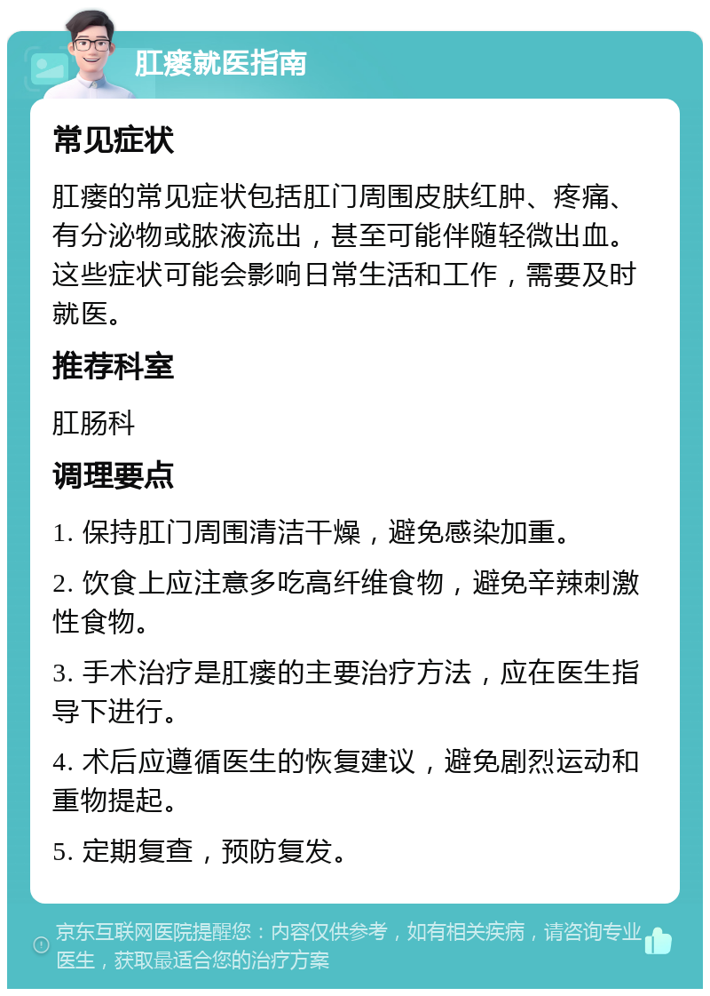 肛瘘就医指南 常见症状 肛瘘的常见症状包括肛门周围皮肤红肿、疼痛、有分泌物或脓液流出，甚至可能伴随轻微出血。这些症状可能会影响日常生活和工作，需要及时就医。 推荐科室 肛肠科 调理要点 1. 保持肛门周围清洁干燥，避免感染加重。 2. 饮食上应注意多吃高纤维食物，避免辛辣刺激性食物。 3. 手术治疗是肛瘘的主要治疗方法，应在医生指导下进行。 4. 术后应遵循医生的恢复建议，避免剧烈运动和重物提起。 5. 定期复查，预防复发。