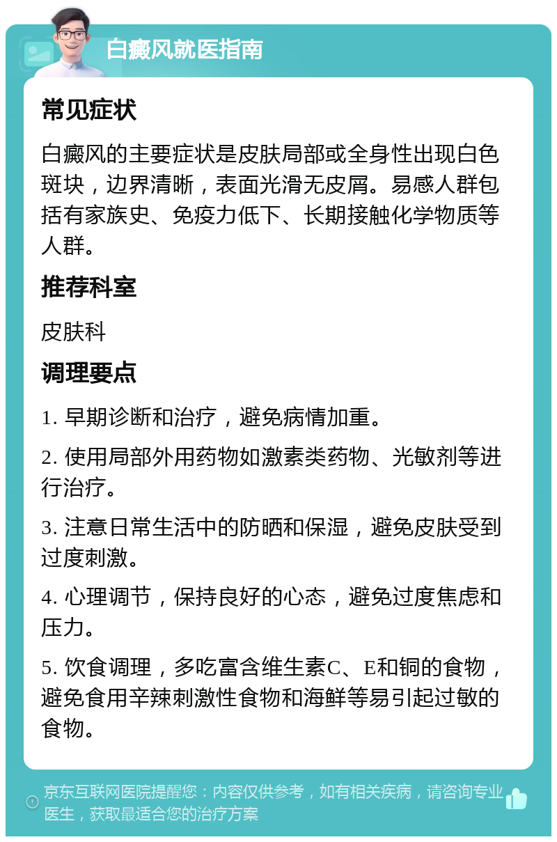 白癜风就医指南 常见症状 白癜风的主要症状是皮肤局部或全身性出现白色斑块，边界清晰，表面光滑无皮屑。易感人群包括有家族史、免疫力低下、长期接触化学物质等人群。 推荐科室 皮肤科 调理要点 1. 早期诊断和治疗，避免病情加重。 2. 使用局部外用药物如激素类药物、光敏剂等进行治疗。 3. 注意日常生活中的防晒和保湿，避免皮肤受到过度刺激。 4. 心理调节，保持良好的心态，避免过度焦虑和压力。 5. 饮食调理，多吃富含维生素C、E和铜的食物，避免食用辛辣刺激性食物和海鲜等易引起过敏的食物。