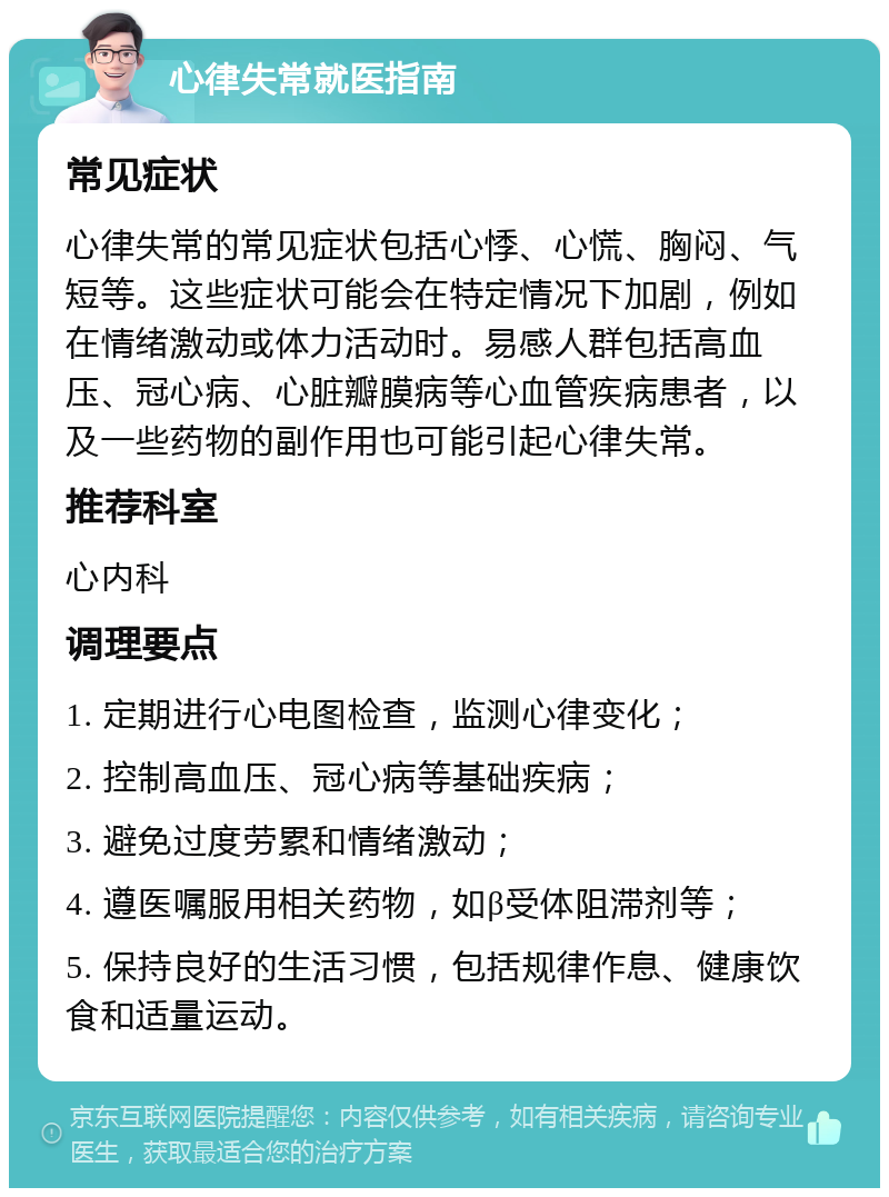 心律失常就医指南 常见症状 心律失常的常见症状包括心悸、心慌、胸闷、气短等。这些症状可能会在特定情况下加剧，例如在情绪激动或体力活动时。易感人群包括高血压、冠心病、心脏瓣膜病等心血管疾病患者，以及一些药物的副作用也可能引起心律失常。 推荐科室 心内科 调理要点 1. 定期进行心电图检查，监测心律变化； 2. 控制高血压、冠心病等基础疾病； 3. 避免过度劳累和情绪激动； 4. 遵医嘱服用相关药物，如β受体阻滞剂等； 5. 保持良好的生活习惯，包括规律作息、健康饮食和适量运动。