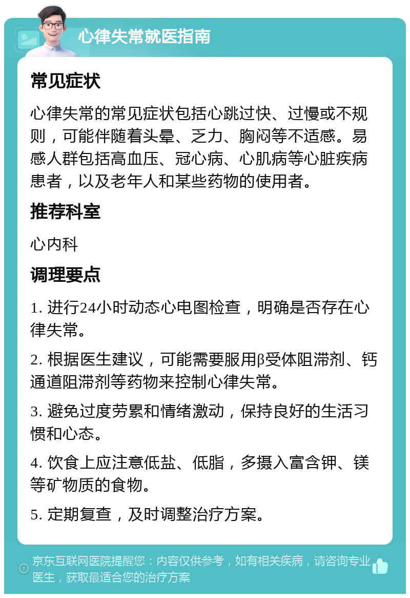 心律失常就医指南 常见症状 心律失常的常见症状包括心跳过快、过慢或不规则，可能伴随着头晕、乏力、胸闷等不适感。易感人群包括高血压、冠心病、心肌病等心脏疾病患者，以及老年人和某些药物的使用者。 推荐科室 心内科 调理要点 1. 进行24小时动态心电图检查，明确是否存在心律失常。 2. 根据医生建议，可能需要服用β受体阻滞剂、钙通道阻滞剂等药物来控制心律失常。 3. 避免过度劳累和情绪激动，保持良好的生活习惯和心态。 4. 饮食上应注意低盐、低脂，多摄入富含钾、镁等矿物质的食物。 5. 定期复查，及时调整治疗方案。