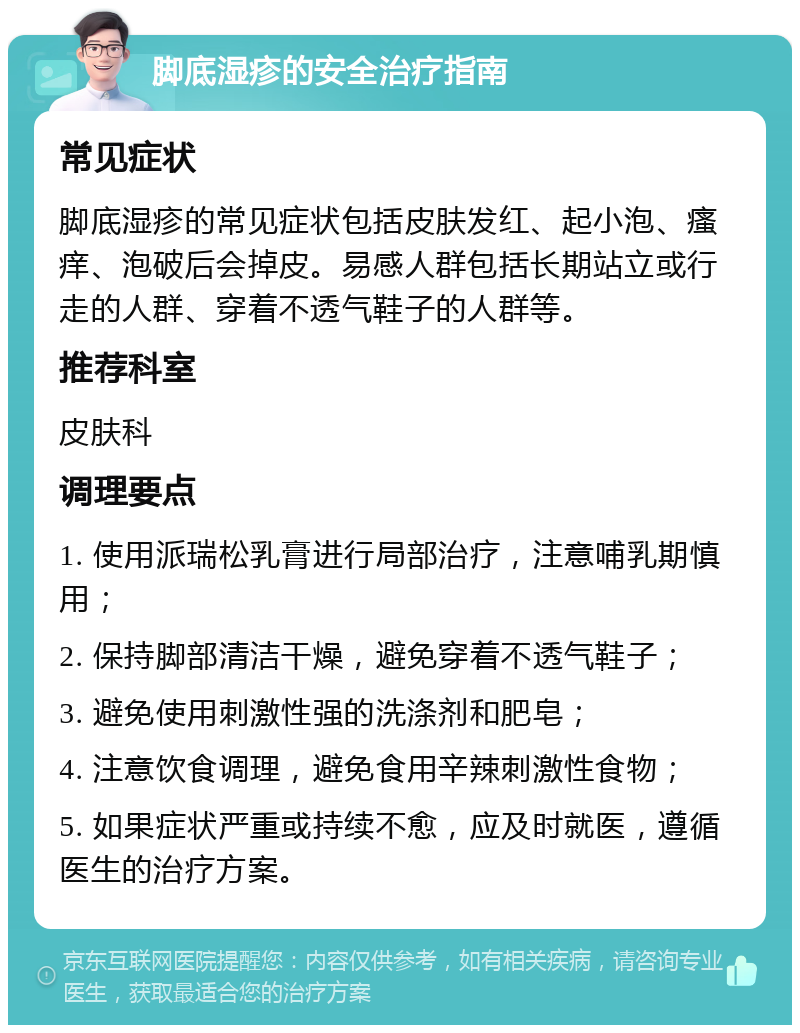 脚底湿疹的安全治疗指南 常见症状 脚底湿疹的常见症状包括皮肤发红、起小泡、瘙痒、泡破后会掉皮。易感人群包括长期站立或行走的人群、穿着不透气鞋子的人群等。 推荐科室 皮肤科 调理要点 1. 使用派瑞松乳膏进行局部治疗，注意哺乳期慎用； 2. 保持脚部清洁干燥，避免穿着不透气鞋子； 3. 避免使用刺激性强的洗涤剂和肥皂； 4. 注意饮食调理，避免食用辛辣刺激性食物； 5. 如果症状严重或持续不愈，应及时就医，遵循医生的治疗方案。