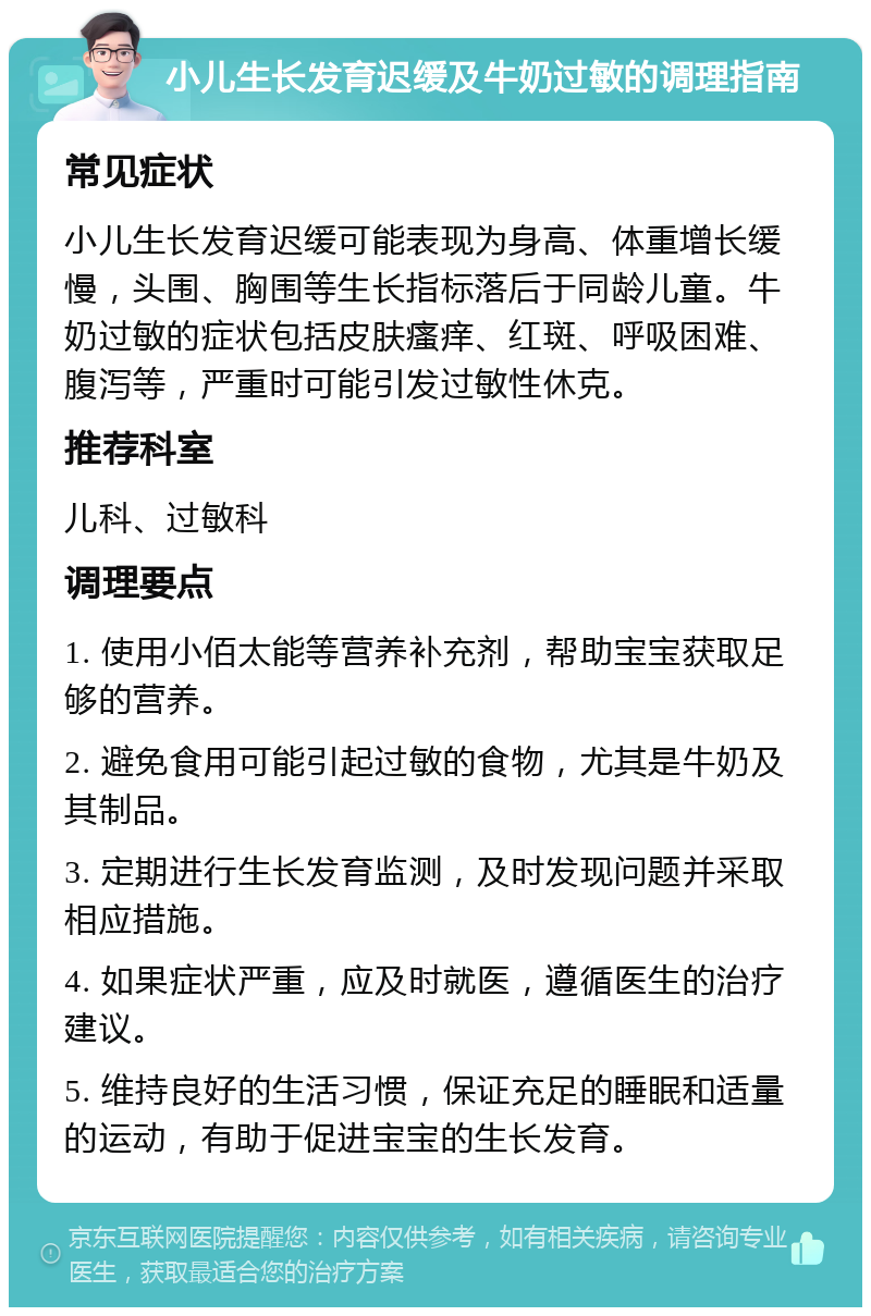 小儿生长发育迟缓及牛奶过敏的调理指南 常见症状 小儿生长发育迟缓可能表现为身高、体重增长缓慢，头围、胸围等生长指标落后于同龄儿童。牛奶过敏的症状包括皮肤瘙痒、红斑、呼吸困难、腹泻等，严重时可能引发过敏性休克。 推荐科室 儿科、过敏科 调理要点 1. 使用小佰太能等营养补充剂，帮助宝宝获取足够的营养。 2. 避免食用可能引起过敏的食物，尤其是牛奶及其制品。 3. 定期进行生长发育监测，及时发现问题并采取相应措施。 4. 如果症状严重，应及时就医，遵循医生的治疗建议。 5. 维持良好的生活习惯，保证充足的睡眠和适量的运动，有助于促进宝宝的生长发育。