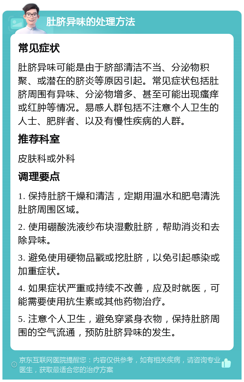 肚脐异味的处理方法 常见症状 肚脐异味可能是由于脐部清洁不当、分泌物积聚、或潜在的脐炎等原因引起。常见症状包括肚脐周围有异味、分泌物增多、甚至可能出现瘙痒或红肿等情况。易感人群包括不注意个人卫生的人士、肥胖者、以及有慢性疾病的人群。 推荐科室 皮肤科或外科 调理要点 1. 保持肚脐干燥和清洁，定期用温水和肥皂清洗肚脐周围区域。 2. 使用硼酸洗液纱布块湿敷肚脐，帮助消炎和去除异味。 3. 避免使用硬物品戳或挖肚脐，以免引起感染或加重症状。 4. 如果症状严重或持续不改善，应及时就医，可能需要使用抗生素或其他药物治疗。 5. 注意个人卫生，避免穿紧身衣物，保持肚脐周围的空气流通，预防肚脐异味的发生。