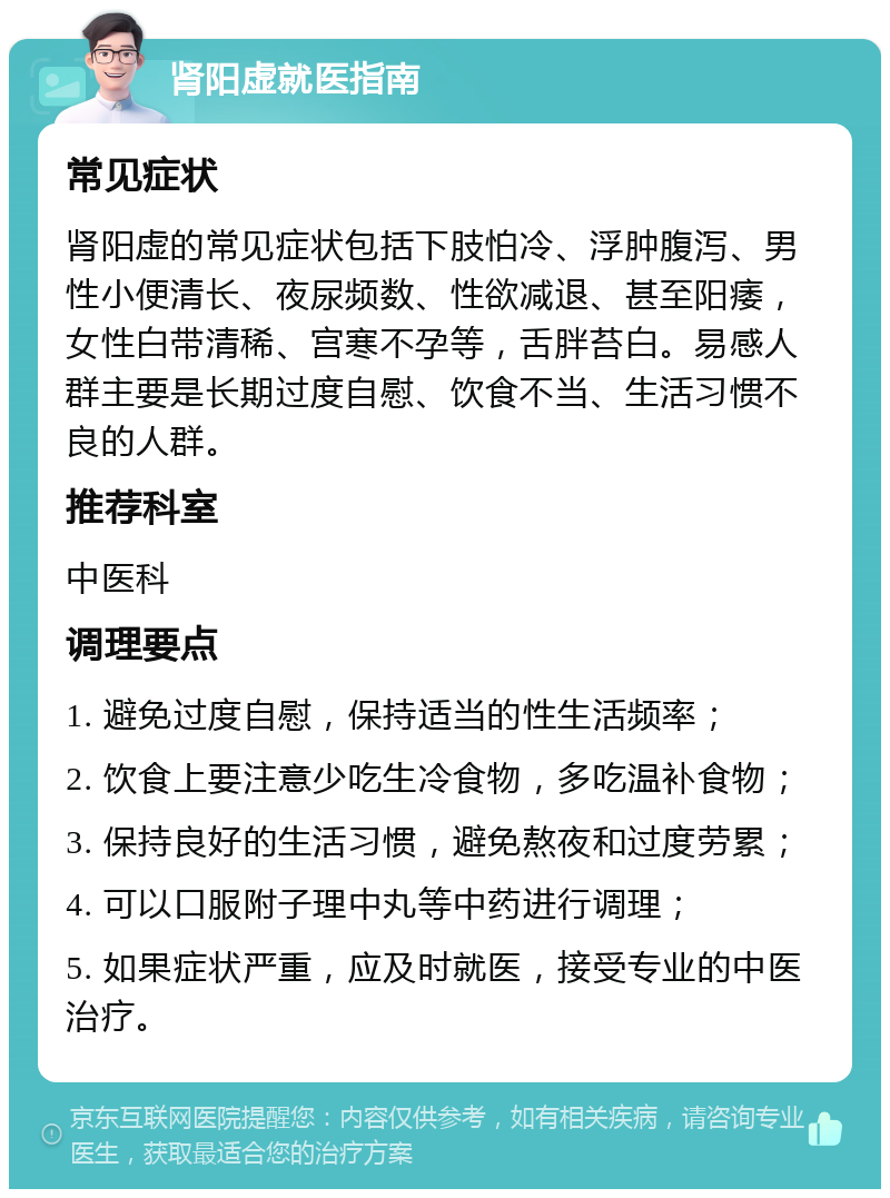 肾阳虚就医指南 常见症状 肾阳虚的常见症状包括下肢怕冷、浮肿腹泻、男性小便清长、夜尿频数、性欲减退、甚至阳痿，女性白带清稀、宫寒不孕等，舌胖苔白。易感人群主要是长期过度自慰、饮食不当、生活习惯不良的人群。 推荐科室 中医科 调理要点 1. 避免过度自慰，保持适当的性生活频率； 2. 饮食上要注意少吃生冷食物，多吃温补食物； 3. 保持良好的生活习惯，避免熬夜和过度劳累； 4. 可以口服附子理中丸等中药进行调理； 5. 如果症状严重，应及时就医，接受专业的中医治疗。