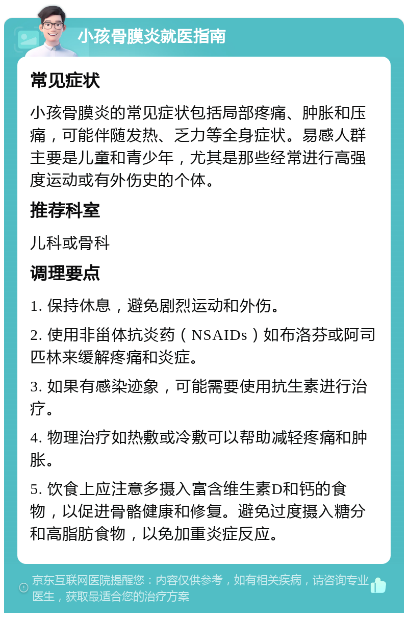 小孩骨膜炎就医指南 常见症状 小孩骨膜炎的常见症状包括局部疼痛、肿胀和压痛，可能伴随发热、乏力等全身症状。易感人群主要是儿童和青少年，尤其是那些经常进行高强度运动或有外伤史的个体。 推荐科室 儿科或骨科 调理要点 1. 保持休息，避免剧烈运动和外伤。 2. 使用非甾体抗炎药（NSAIDs）如布洛芬或阿司匹林来缓解疼痛和炎症。 3. 如果有感染迹象，可能需要使用抗生素进行治疗。 4. 物理治疗如热敷或冷敷可以帮助减轻疼痛和肿胀。 5. 饮食上应注意多摄入富含维生素D和钙的食物，以促进骨骼健康和修复。避免过度摄入糖分和高脂肪食物，以免加重炎症反应。