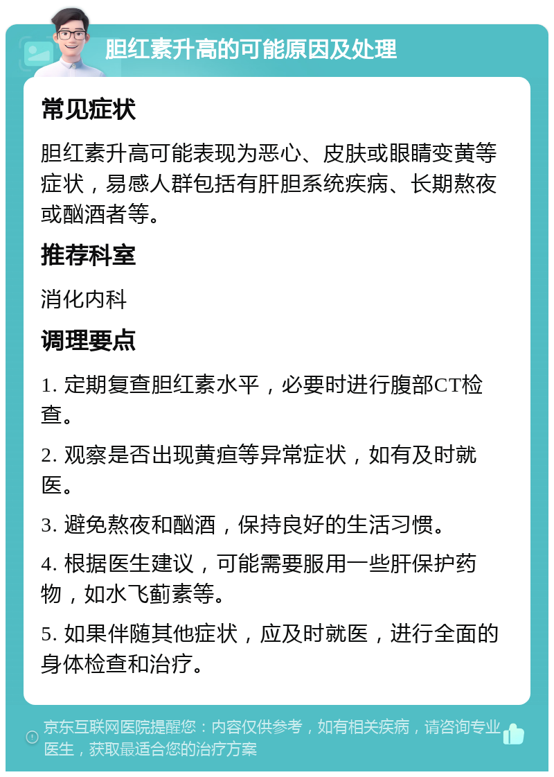 胆红素升高的可能原因及处理 常见症状 胆红素升高可能表现为恶心、皮肤或眼睛变黄等症状，易感人群包括有肝胆系统疾病、长期熬夜或酗酒者等。 推荐科室 消化内科 调理要点 1. 定期复查胆红素水平，必要时进行腹部CT检查。 2. 观察是否出现黄疸等异常症状，如有及时就医。 3. 避免熬夜和酗酒，保持良好的生活习惯。 4. 根据医生建议，可能需要服用一些肝保护药物，如水飞蓟素等。 5. 如果伴随其他症状，应及时就医，进行全面的身体检查和治疗。