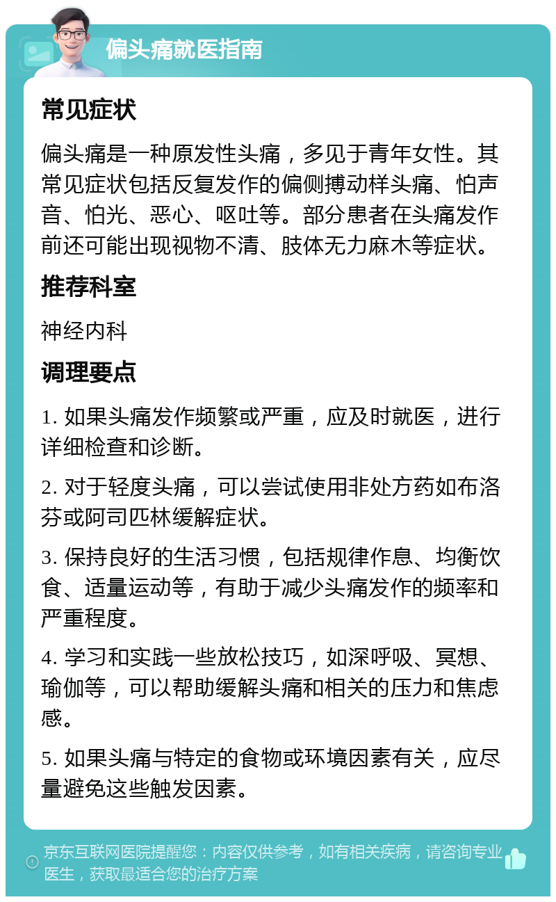 偏头痛就医指南 常见症状 偏头痛是一种原发性头痛，多见于青年女性。其常见症状包括反复发作的偏侧搏动样头痛、怕声音、怕光、恶心、呕吐等。部分患者在头痛发作前还可能出现视物不清、肢体无力麻木等症状。 推荐科室 神经内科 调理要点 1. 如果头痛发作频繁或严重，应及时就医，进行详细检查和诊断。 2. 对于轻度头痛，可以尝试使用非处方药如布洛芬或阿司匹林缓解症状。 3. 保持良好的生活习惯，包括规律作息、均衡饮食、适量运动等，有助于减少头痛发作的频率和严重程度。 4. 学习和实践一些放松技巧，如深呼吸、冥想、瑜伽等，可以帮助缓解头痛和相关的压力和焦虑感。 5. 如果头痛与特定的食物或环境因素有关，应尽量避免这些触发因素。