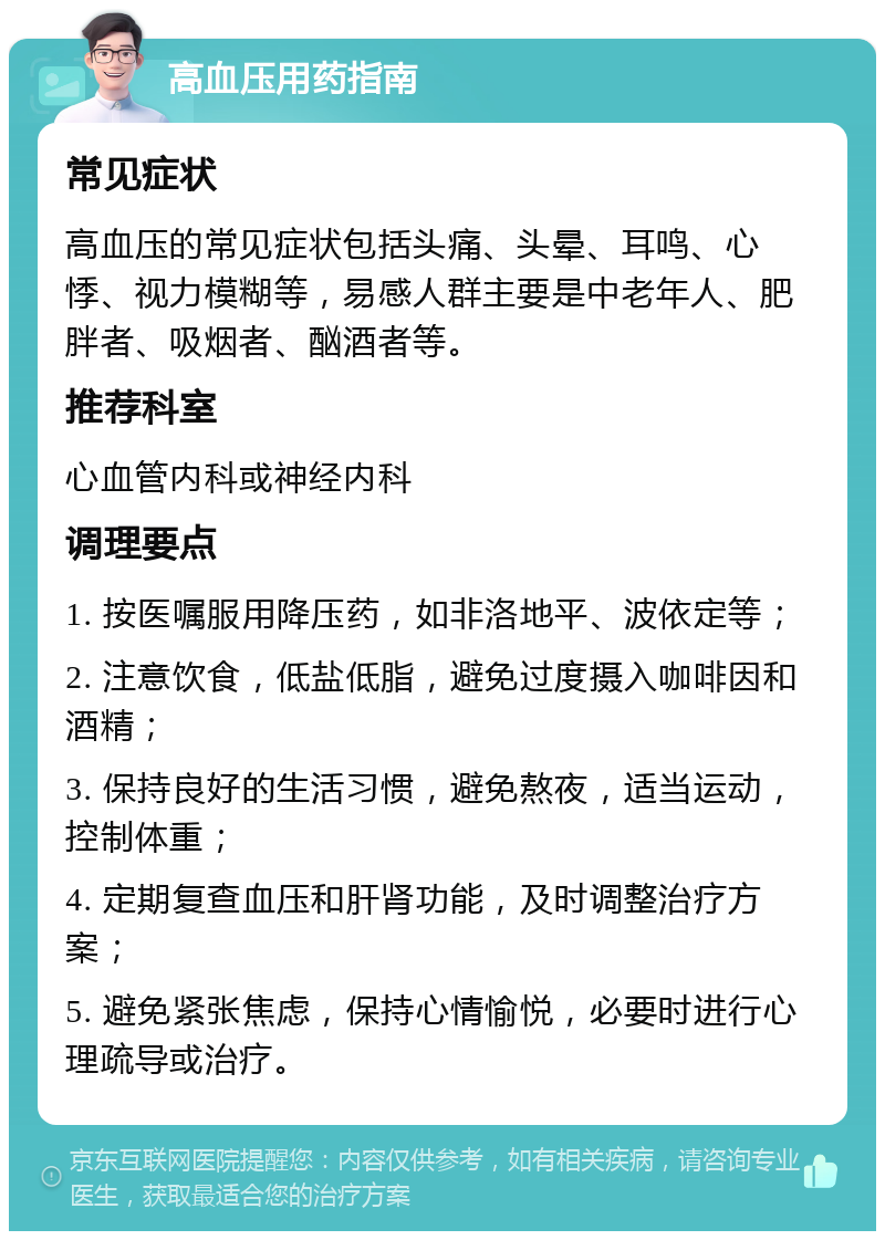 高血压用药指南 常见症状 高血压的常见症状包括头痛、头晕、耳鸣、心悸、视力模糊等，易感人群主要是中老年人、肥胖者、吸烟者、酗酒者等。 推荐科室 心血管内科或神经内科 调理要点 1. 按医嘱服用降压药，如非洛地平、波依定等； 2. 注意饮食，低盐低脂，避免过度摄入咖啡因和酒精； 3. 保持良好的生活习惯，避免熬夜，适当运动，控制体重； 4. 定期复查血压和肝肾功能，及时调整治疗方案； 5. 避免紧张焦虑，保持心情愉悦，必要时进行心理疏导或治疗。