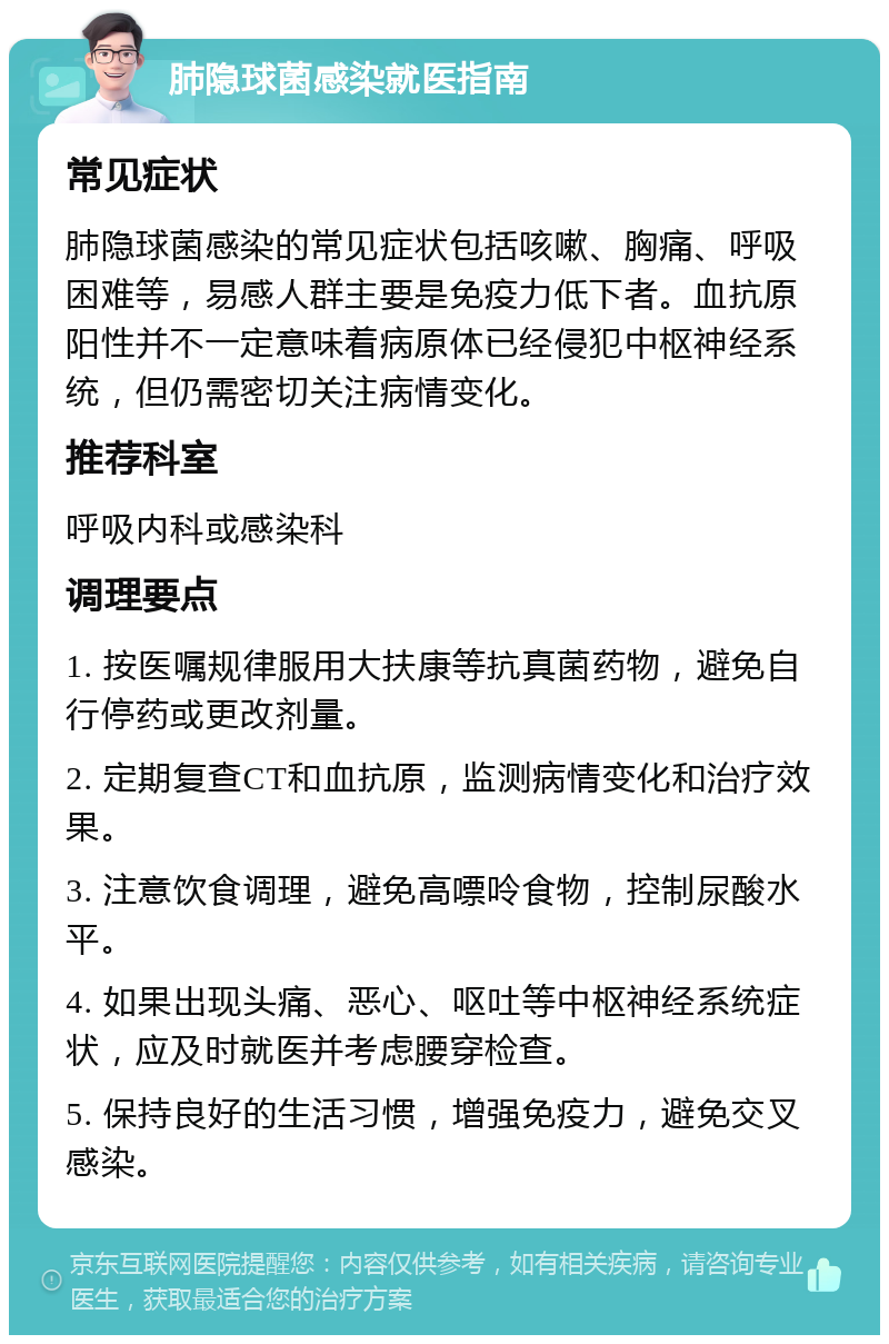 肺隐球菌感染就医指南 常见症状 肺隐球菌感染的常见症状包括咳嗽、胸痛、呼吸困难等，易感人群主要是免疫力低下者。血抗原阳性并不一定意味着病原体已经侵犯中枢神经系统，但仍需密切关注病情变化。 推荐科室 呼吸内科或感染科 调理要点 1. 按医嘱规律服用大扶康等抗真菌药物，避免自行停药或更改剂量。 2. 定期复查CT和血抗原，监测病情变化和治疗效果。 3. 注意饮食调理，避免高嘌呤食物，控制尿酸水平。 4. 如果出现头痛、恶心、呕吐等中枢神经系统症状，应及时就医并考虑腰穿检查。 5. 保持良好的生活习惯，增强免疫力，避免交叉感染。