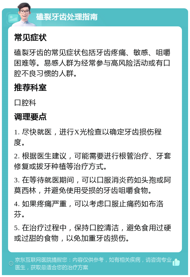 磕裂牙齿处理指南 常见症状 磕裂牙齿的常见症状包括牙齿疼痛、敏感、咀嚼困难等。易感人群为经常参与高风险活动或有口腔不良习惯的人群。 推荐科室 口腔科 调理要点 1. 尽快就医，进行X光检查以确定牙齿损伤程度。 2. 根据医生建议，可能需要进行根管治疗、牙套修复或拔牙种植等治疗方式。 3. 在等待就医期间，可以口服消炎药如头孢或阿莫西林，并避免使用受损的牙齿咀嚼食物。 4. 如果疼痛严重，可以考虑口服止痛药如布洛芬。 5. 在治疗过程中，保持口腔清洁，避免食用过硬或过甜的食物，以免加重牙齿损伤。