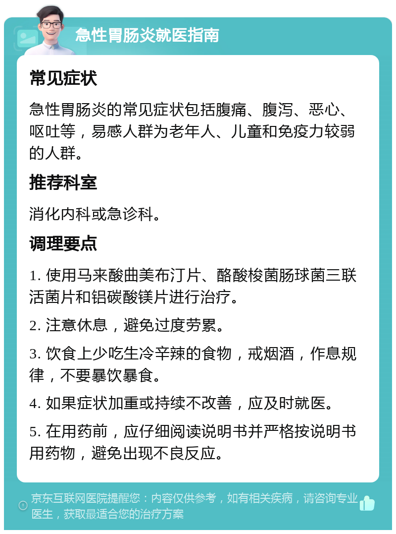 急性胃肠炎就医指南 常见症状 急性胃肠炎的常见症状包括腹痛、腹泻、恶心、呕吐等，易感人群为老年人、儿童和免疫力较弱的人群。 推荐科室 消化内科或急诊科。 调理要点 1. 使用马来酸曲美布汀片、酪酸梭菌肠球菌三联活菌片和铝碳酸镁片进行治疗。 2. 注意休息，避免过度劳累。 3. 饮食上少吃生冷辛辣的食物，戒烟酒，作息规律，不要暴饮暴食。 4. 如果症状加重或持续不改善，应及时就医。 5. 在用药前，应仔细阅读说明书并严格按说明书用药物，避免出现不良反应。