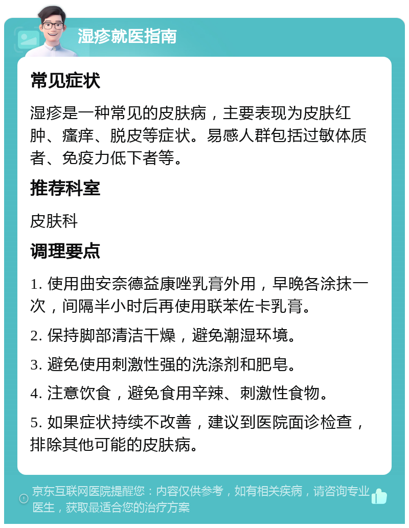 湿疹就医指南 常见症状 湿疹是一种常见的皮肤病，主要表现为皮肤红肿、瘙痒、脱皮等症状。易感人群包括过敏体质者、免疫力低下者等。 推荐科室 皮肤科 调理要点 1. 使用曲安奈德益康唑乳膏外用，早晚各涂抹一次，间隔半小时后再使用联苯佐卡乳膏。 2. 保持脚部清洁干燥，避免潮湿环境。 3. 避免使用刺激性强的洗涤剂和肥皂。 4. 注意饮食，避免食用辛辣、刺激性食物。 5. 如果症状持续不改善，建议到医院面诊检查，排除其他可能的皮肤病。