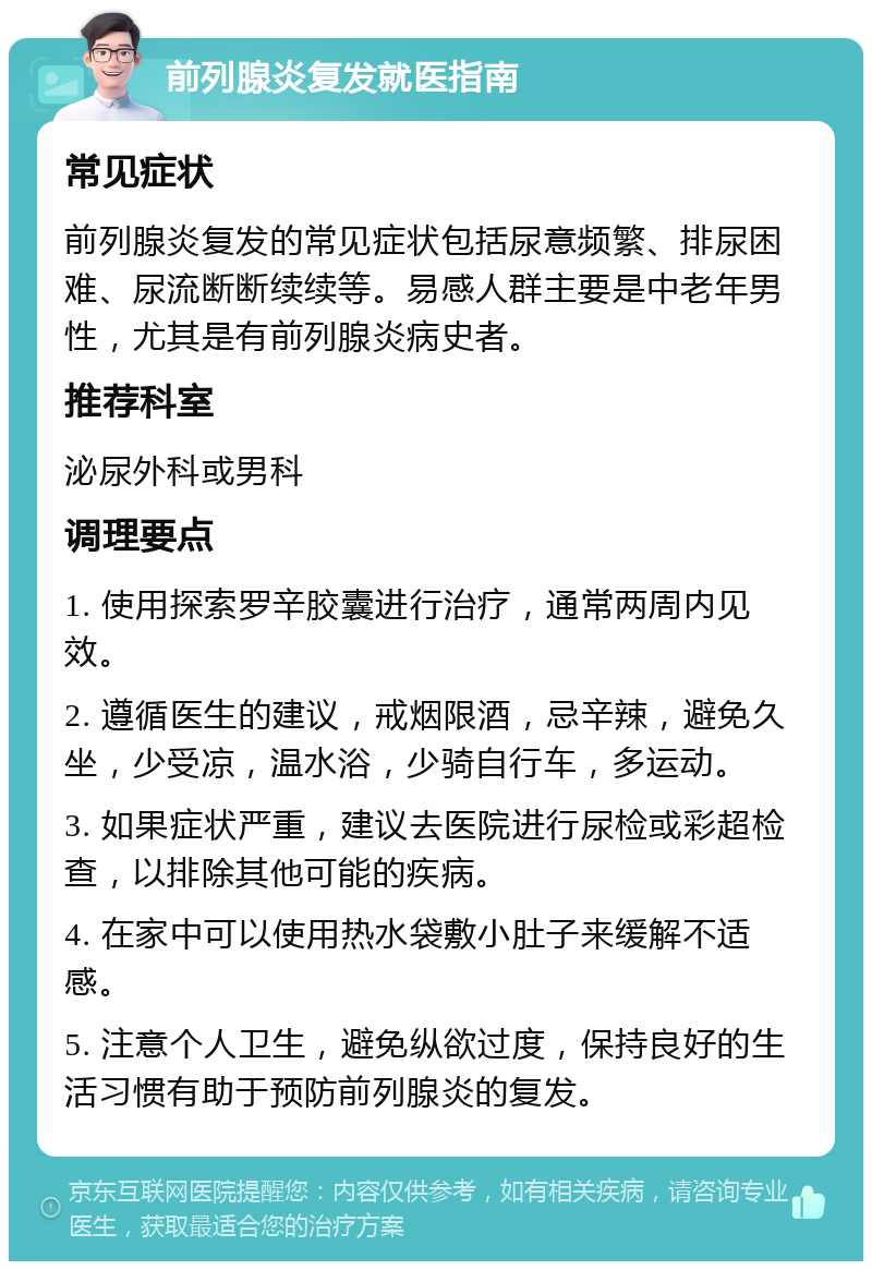 前列腺炎复发就医指南 常见症状 前列腺炎复发的常见症状包括尿意频繁、排尿困难、尿流断断续续等。易感人群主要是中老年男性，尤其是有前列腺炎病史者。 推荐科室 泌尿外科或男科 调理要点 1. 使用探索罗辛胶囊进行治疗，通常两周内见效。 2. 遵循医生的建议，戒烟限酒，忌辛辣，避免久坐，少受凉，温水浴，少骑自行车，多运动。 3. 如果症状严重，建议去医院进行尿检或彩超检查，以排除其他可能的疾病。 4. 在家中可以使用热水袋敷小肚子来缓解不适感。 5. 注意个人卫生，避免纵欲过度，保持良好的生活习惯有助于预防前列腺炎的复发。