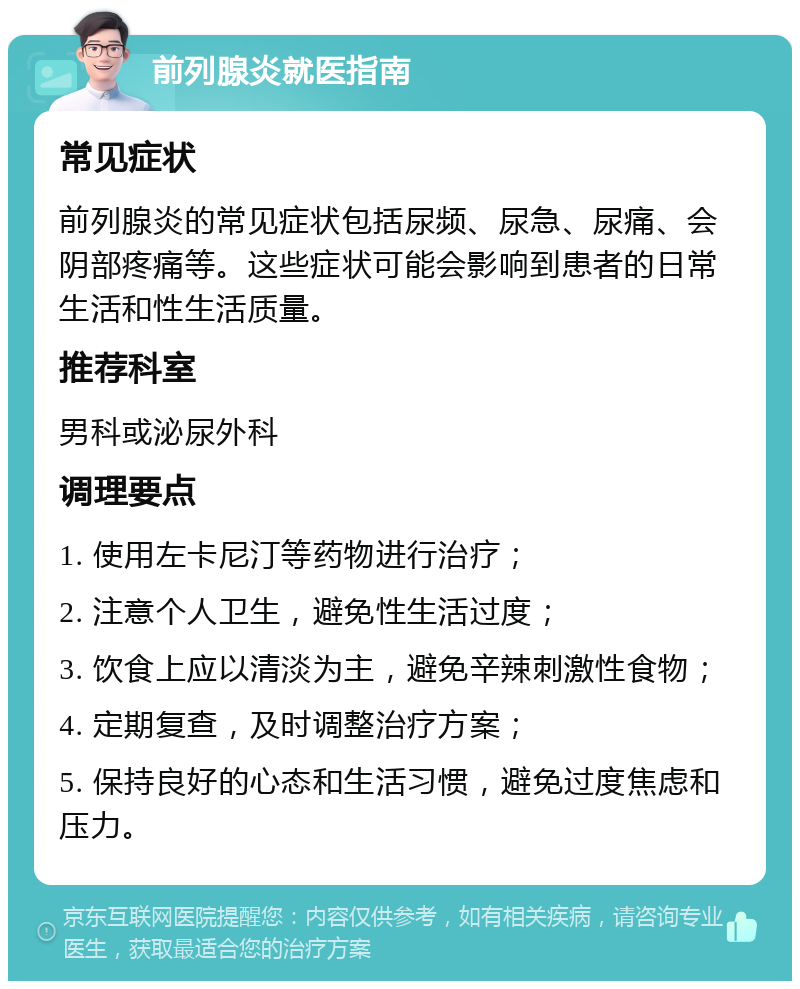 前列腺炎就医指南 常见症状 前列腺炎的常见症状包括尿频、尿急、尿痛、会阴部疼痛等。这些症状可能会影响到患者的日常生活和性生活质量。 推荐科室 男科或泌尿外科 调理要点 1. 使用左卡尼汀等药物进行治疗； 2. 注意个人卫生，避免性生活过度； 3. 饮食上应以清淡为主，避免辛辣刺激性食物； 4. 定期复查，及时调整治疗方案； 5. 保持良好的心态和生活习惯，避免过度焦虑和压力。