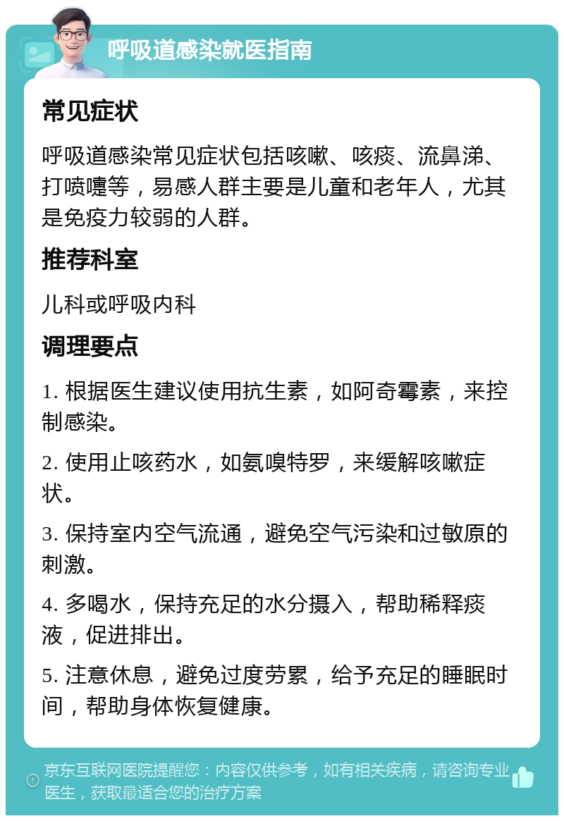 呼吸道感染就医指南 常见症状 呼吸道感染常见症状包括咳嗽、咳痰、流鼻涕、打喷嚏等，易感人群主要是儿童和老年人，尤其是免疫力较弱的人群。 推荐科室 儿科或呼吸内科 调理要点 1. 根据医生建议使用抗生素，如阿奇霉素，来控制感染。 2. 使用止咳药水，如氨嗅特罗，来缓解咳嗽症状。 3. 保持室内空气流通，避免空气污染和过敏原的刺激。 4. 多喝水，保持充足的水分摄入，帮助稀释痰液，促进排出。 5. 注意休息，避免过度劳累，给予充足的睡眠时间，帮助身体恢复健康。