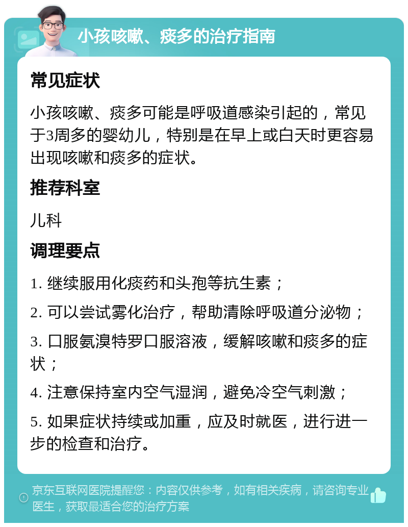 小孩咳嗽、痰多的治疗指南 常见症状 小孩咳嗽、痰多可能是呼吸道感染引起的，常见于3周多的婴幼儿，特别是在早上或白天时更容易出现咳嗽和痰多的症状。 推荐科室 儿科 调理要点 1. 继续服用化痰药和头孢等抗生素； 2. 可以尝试雾化治疗，帮助清除呼吸道分泌物； 3. 口服氨溴特罗口服溶液，缓解咳嗽和痰多的症状； 4. 注意保持室内空气湿润，避免冷空气刺激； 5. 如果症状持续或加重，应及时就医，进行进一步的检查和治疗。