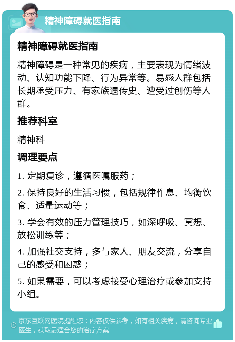 精神障碍就医指南 精神障碍就医指南 精神障碍是一种常见的疾病，主要表现为情绪波动、认知功能下降、行为异常等。易感人群包括长期承受压力、有家族遗传史、遭受过创伤等人群。 推荐科室 精神科 调理要点 1. 定期复诊，遵循医嘱服药； 2. 保持良好的生活习惯，包括规律作息、均衡饮食、适量运动等； 3. 学会有效的压力管理技巧，如深呼吸、冥想、放松训练等； 4. 加强社交支持，多与家人、朋友交流，分享自己的感受和困惑； 5. 如果需要，可以考虑接受心理治疗或参加支持小组。