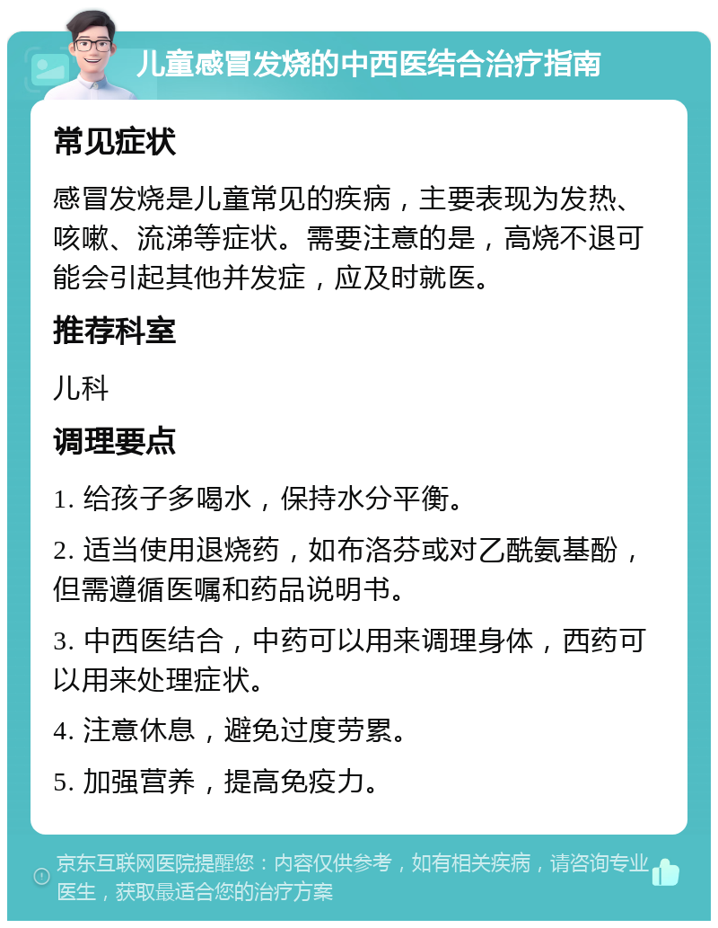 儿童感冒发烧的中西医结合治疗指南 常见症状 感冒发烧是儿童常见的疾病，主要表现为发热、咳嗽、流涕等症状。需要注意的是，高烧不退可能会引起其他并发症，应及时就医。 推荐科室 儿科 调理要点 1. 给孩子多喝水，保持水分平衡。 2. 适当使用退烧药，如布洛芬或对乙酰氨基酚，但需遵循医嘱和药品说明书。 3. 中西医结合，中药可以用来调理身体，西药可以用来处理症状。 4. 注意休息，避免过度劳累。 5. 加强营养，提高免疫力。