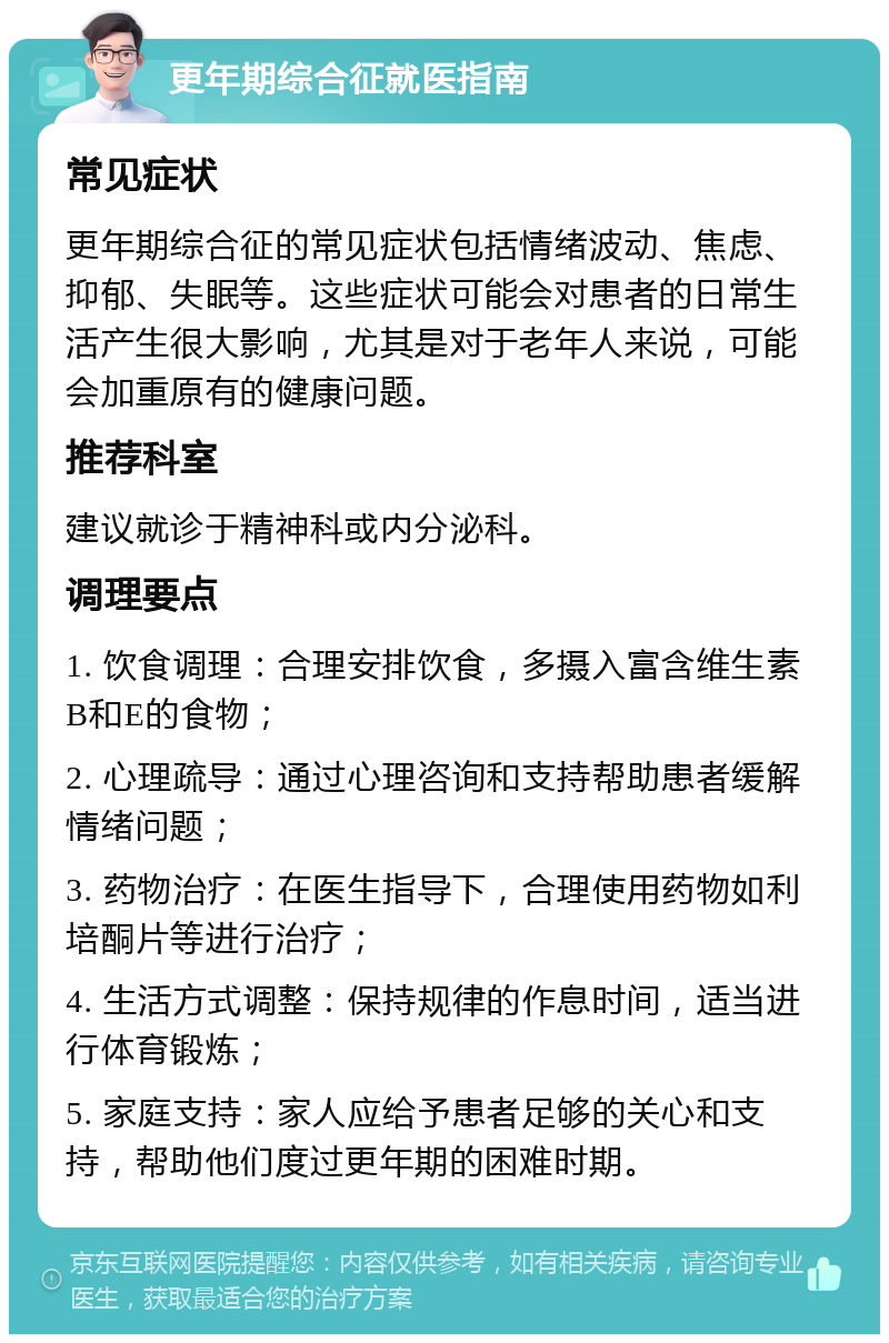 更年期综合征就医指南 常见症状 更年期综合征的常见症状包括情绪波动、焦虑、抑郁、失眠等。这些症状可能会对患者的日常生活产生很大影响，尤其是对于老年人来说，可能会加重原有的健康问题。 推荐科室 建议就诊于精神科或内分泌科。 调理要点 1. 饮食调理：合理安排饮食，多摄入富含维生素B和E的食物； 2. 心理疏导：通过心理咨询和支持帮助患者缓解情绪问题； 3. 药物治疗：在医生指导下，合理使用药物如利培酮片等进行治疗； 4. 生活方式调整：保持规律的作息时间，适当进行体育锻炼； 5. 家庭支持：家人应给予患者足够的关心和支持，帮助他们度过更年期的困难时期。