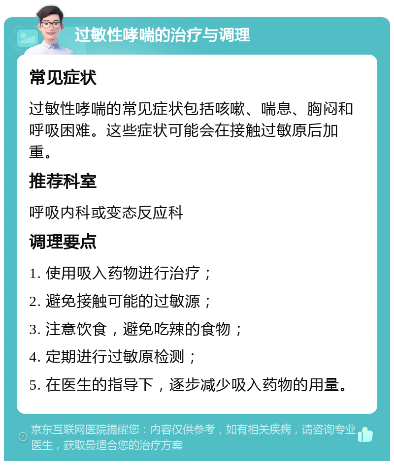 过敏性哮喘的治疗与调理 常见症状 过敏性哮喘的常见症状包括咳嗽、喘息、胸闷和呼吸困难。这些症状可能会在接触过敏原后加重。 推荐科室 呼吸内科或变态反应科 调理要点 1. 使用吸入药物进行治疗； 2. 避免接触可能的过敏源； 3. 注意饮食，避免吃辣的食物； 4. 定期进行过敏原检测； 5. 在医生的指导下，逐步减少吸入药物的用量。