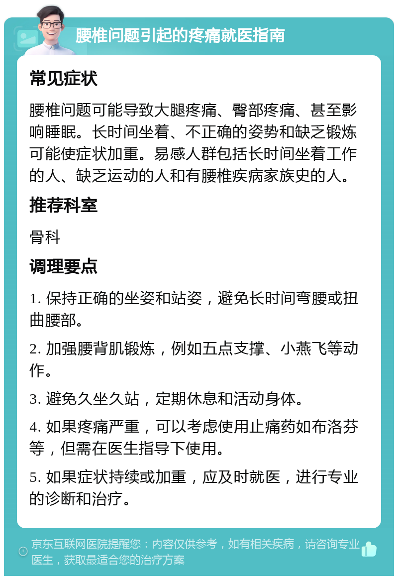 腰椎问题引起的疼痛就医指南 常见症状 腰椎问题可能导致大腿疼痛、臀部疼痛、甚至影响睡眠。长时间坐着、不正确的姿势和缺乏锻炼可能使症状加重。易感人群包括长时间坐着工作的人、缺乏运动的人和有腰椎疾病家族史的人。 推荐科室 骨科 调理要点 1. 保持正确的坐姿和站姿，避免长时间弯腰或扭曲腰部。 2. 加强腰背肌锻炼，例如五点支撑、小燕飞等动作。 3. 避免久坐久站，定期休息和活动身体。 4. 如果疼痛严重，可以考虑使用止痛药如布洛芬等，但需在医生指导下使用。 5. 如果症状持续或加重，应及时就医，进行专业的诊断和治疗。