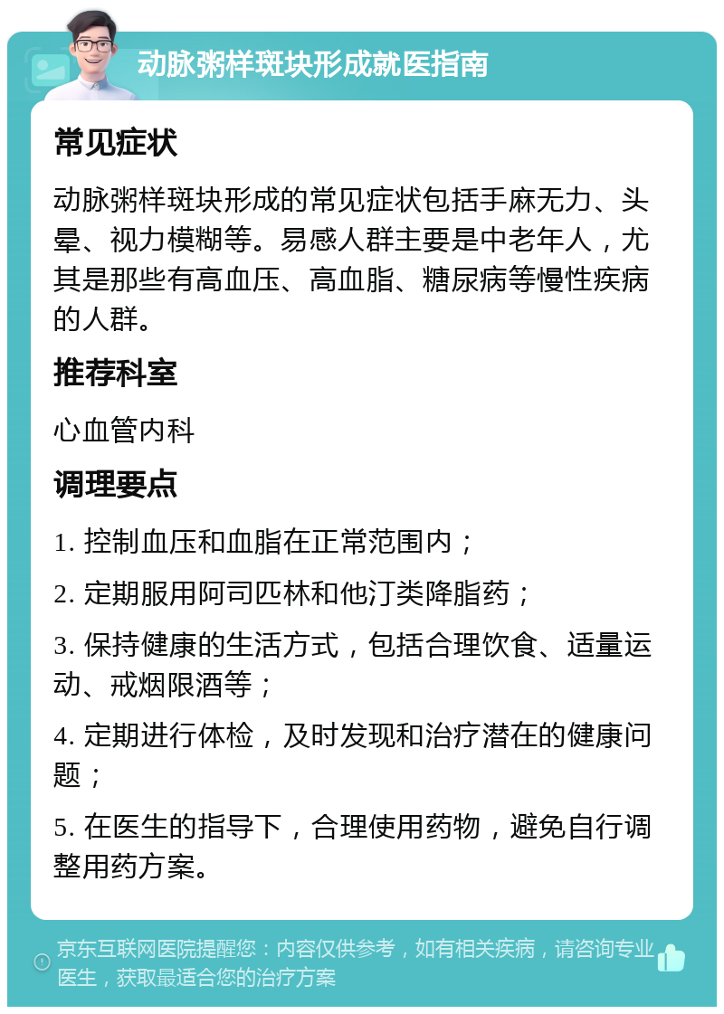 动脉粥样斑块形成就医指南 常见症状 动脉粥样斑块形成的常见症状包括手麻无力、头晕、视力模糊等。易感人群主要是中老年人，尤其是那些有高血压、高血脂、糖尿病等慢性疾病的人群。 推荐科室 心血管内科 调理要点 1. 控制血压和血脂在正常范围内； 2. 定期服用阿司匹林和他汀类降脂药； 3. 保持健康的生活方式，包括合理饮食、适量运动、戒烟限酒等； 4. 定期进行体检，及时发现和治疗潜在的健康问题； 5. 在医生的指导下，合理使用药物，避免自行调整用药方案。