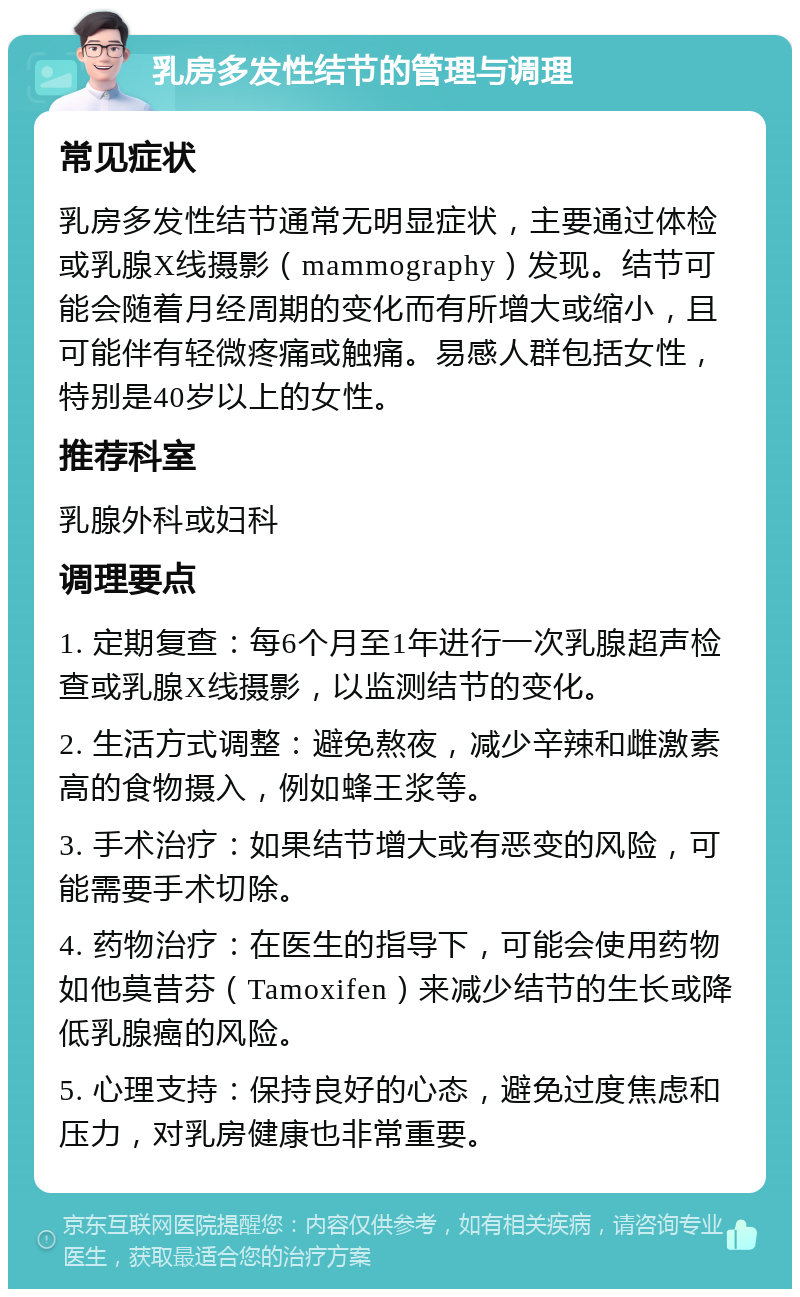 乳房多发性结节的管理与调理 常见症状 乳房多发性结节通常无明显症状，主要通过体检或乳腺X线摄影（mammography）发现。结节可能会随着月经周期的变化而有所增大或缩小，且可能伴有轻微疼痛或触痛。易感人群包括女性，特别是40岁以上的女性。 推荐科室 乳腺外科或妇科 调理要点 1. 定期复查：每6个月至1年进行一次乳腺超声检查或乳腺X线摄影，以监测结节的变化。 2. 生活方式调整：避免熬夜，减少辛辣和雌激素高的食物摄入，例如蜂王浆等。 3. 手术治疗：如果结节增大或有恶变的风险，可能需要手术切除。 4. 药物治疗：在医生的指导下，可能会使用药物如他莫昔芬（Tamoxifen）来减少结节的生长或降低乳腺癌的风险。 5. 心理支持：保持良好的心态，避免过度焦虑和压力，对乳房健康也非常重要。