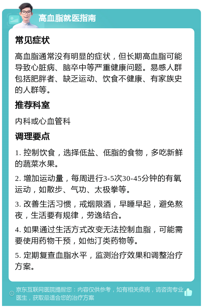 高血脂就医指南 常见症状 高血脂通常没有明显的症状，但长期高血脂可能导致心脏病、脑卒中等严重健康问题。易感人群包括肥胖者、缺乏运动、饮食不健康、有家族史的人群等。 推荐科室 内科或心血管科 调理要点 1. 控制饮食，选择低盐、低脂的食物，多吃新鲜的蔬菜水果。 2. 增加运动量，每周进行3-5次30-45分钟的有氧运动，如散步、气功、太极拳等。 3. 改善生活习惯，戒烟限酒，早睡早起，避免熬夜，生活要有规律，劳逸结合。 4. 如果通过生活方式改变无法控制血脂，可能需要使用药物干预，如他汀类药物等。 5. 定期复查血脂水平，监测治疗效果和调整治疗方案。