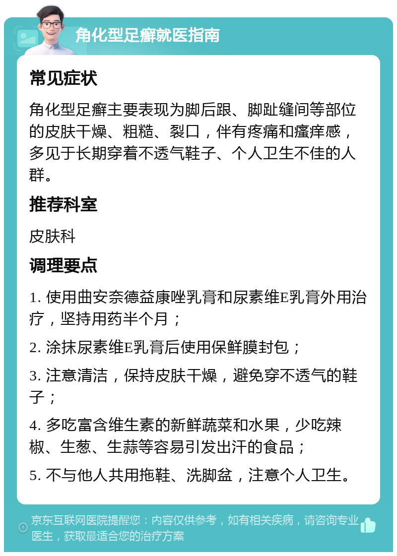 角化型足癣就医指南 常见症状 角化型足癣主要表现为脚后跟、脚趾缝间等部位的皮肤干燥、粗糙、裂口，伴有疼痛和瘙痒感，多见于长期穿着不透气鞋子、个人卫生不佳的人群。 推荐科室 皮肤科 调理要点 1. 使用曲安奈德益康唑乳膏和尿素维E乳膏外用治疗，坚持用药半个月； 2. 涂抹尿素维E乳膏后使用保鲜膜封包； 3. 注意清洁，保持皮肤干燥，避免穿不透气的鞋子； 4. 多吃富含维生素的新鲜蔬菜和水果，少吃辣椒、生葱、生蒜等容易引发出汗的食品； 5. 不与他人共用拖鞋、洗脚盆，注意个人卫生。