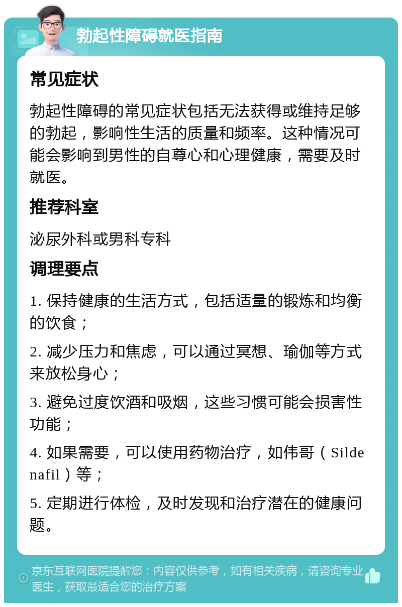 勃起性障碍就医指南 常见症状 勃起性障碍的常见症状包括无法获得或维持足够的勃起，影响性生活的质量和频率。这种情况可能会影响到男性的自尊心和心理健康，需要及时就医。 推荐科室 泌尿外科或男科专科 调理要点 1. 保持健康的生活方式，包括适量的锻炼和均衡的饮食； 2. 减少压力和焦虑，可以通过冥想、瑜伽等方式来放松身心； 3. 避免过度饮酒和吸烟，这些习惯可能会损害性功能； 4. 如果需要，可以使用药物治疗，如伟哥（Sildenafil）等； 5. 定期进行体检，及时发现和治疗潜在的健康问题。