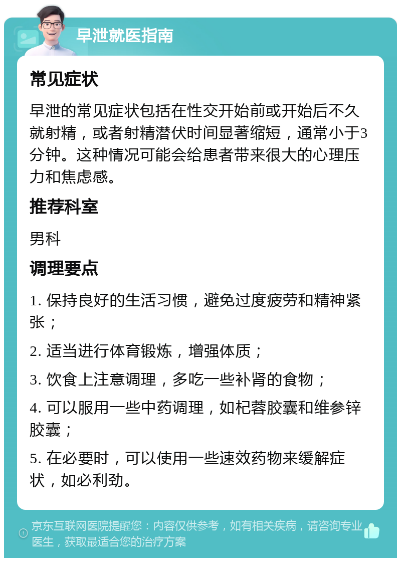 早泄就医指南 常见症状 早泄的常见症状包括在性交开始前或开始后不久就射精，或者射精潜伏时间显著缩短，通常小于3分钟。这种情况可能会给患者带来很大的心理压力和焦虑感。 推荐科室 男科 调理要点 1. 保持良好的生活习惯，避免过度疲劳和精神紧张； 2. 适当进行体育锻炼，增强体质； 3. 饮食上注意调理，多吃一些补肾的食物； 4. 可以服用一些中药调理，如杞蓉胶囊和维参锌胶囊； 5. 在必要时，可以使用一些速效药物来缓解症状，如必利劲。