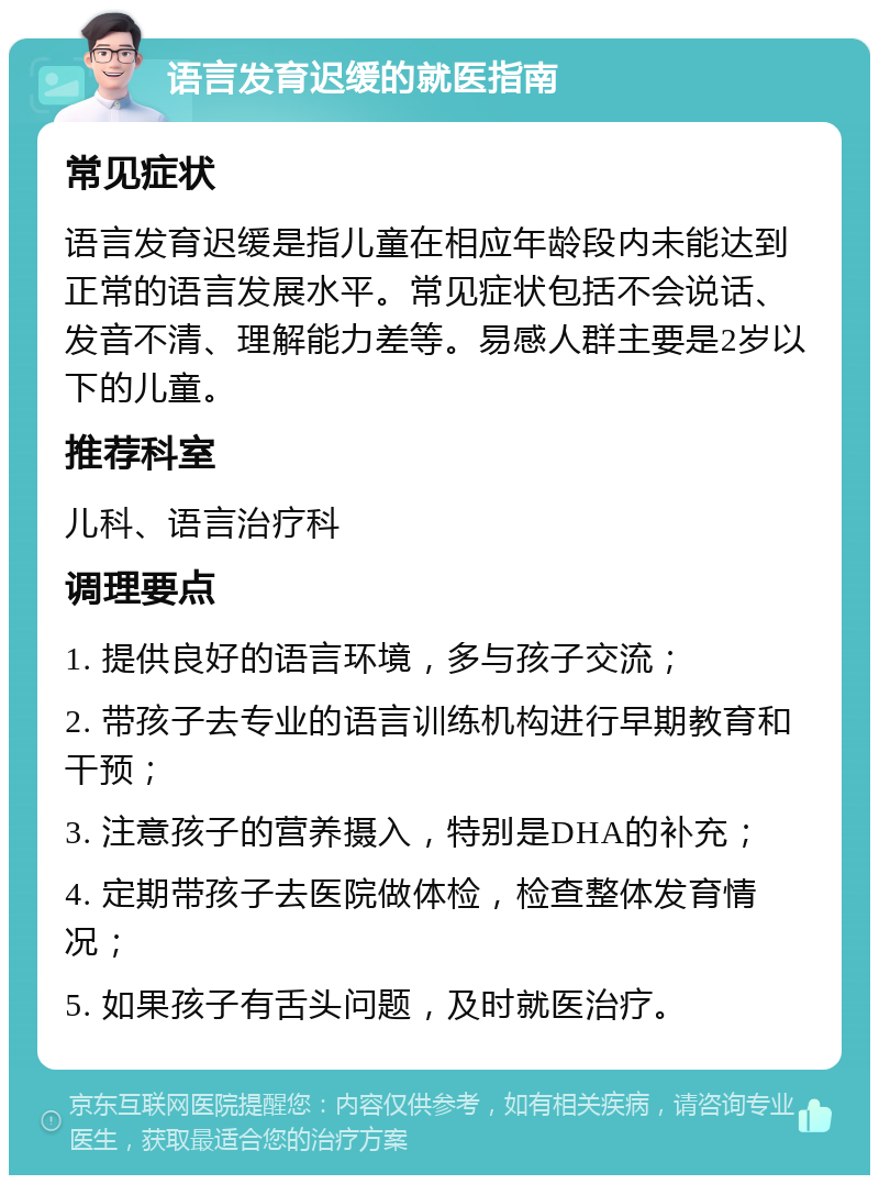 语言发育迟缓的就医指南 常见症状 语言发育迟缓是指儿童在相应年龄段内未能达到正常的语言发展水平。常见症状包括不会说话、发音不清、理解能力差等。易感人群主要是2岁以下的儿童。 推荐科室 儿科、语言治疗科 调理要点 1. 提供良好的语言环境，多与孩子交流； 2. 带孩子去专业的语言训练机构进行早期教育和干预； 3. 注意孩子的营养摄入，特别是DHA的补充； 4. 定期带孩子去医院做体检，检查整体发育情况； 5. 如果孩子有舌头问题，及时就医治疗。