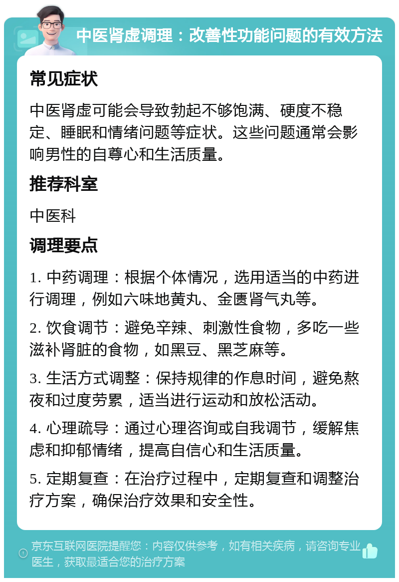 中医肾虚调理：改善性功能问题的有效方法 常见症状 中医肾虚可能会导致勃起不够饱满、硬度不稳定、睡眠和情绪问题等症状。这些问题通常会影响男性的自尊心和生活质量。 推荐科室 中医科 调理要点 1. 中药调理：根据个体情况，选用适当的中药进行调理，例如六味地黄丸、金匮肾气丸等。 2. 饮食调节：避免辛辣、刺激性食物，多吃一些滋补肾脏的食物，如黑豆、黑芝麻等。 3. 生活方式调整：保持规律的作息时间，避免熬夜和过度劳累，适当进行运动和放松活动。 4. 心理疏导：通过心理咨询或自我调节，缓解焦虑和抑郁情绪，提高自信心和生活质量。 5. 定期复查：在治疗过程中，定期复查和调整治疗方案，确保治疗效果和安全性。